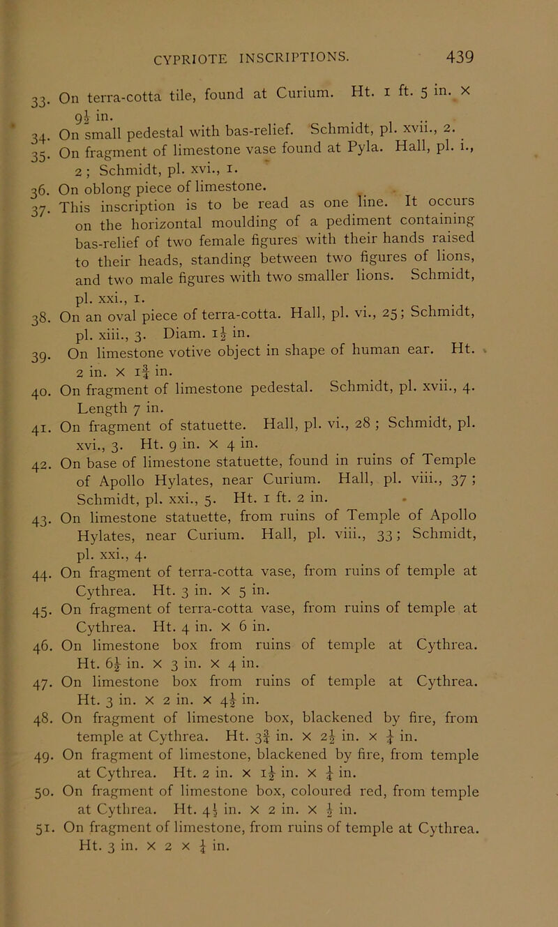 CYPRIOTE INSCRIPTIONS. 439 33. On terra-cotta tile, found at Curium. Ht. i ft. 5 in. X 9I in. ... 34. On small pedestal with bas-relief. Schmidt, pi. xvii., 2. ^ 35. On fragment of limestone vase found at Pyla. Hall, pi. i., 2; Schmidt, pi. xvi., i. 36. On oblong piece of limestone. 37. This inscription is to be read as one line. It occuis on the horizontal moulding of a pediment containing bas-relief of two female figures with their hands raised to their heads, standing between two figures of lions, and two male figures with two smaller lions. Schmidt, pi. xxi., I. 38. On an oval piece of terra-cotta. Hall, pi. vi., 25 j Schmidt, pi. xiii., 3. Diam. in. 39. On limestone votive object in shape of human ear. Ht. . 2 in. X if in. 40. On fragment of limestone pedestal. Schmidt, pi. xvii., 4* Length 7 in. 41. On fragment of statuette. Hall, pi. vi., 28 ; Schmidt, pi. xvi., 3. Ht. 9 ill* ^ 4 i^' 42. On base of limestone statuette, found in ruins of Temple of Apollo Hylates, near Curium. Hall, pi. viii., 37 ; Schmidt, pi. xxi., 5. Ht. i ft. 2 in. 43. On limestone statuette, from ruins of Temple of Apollo Hylates, near Curium. Hall, pi. viii., 33; Schmidt, pi. xxi., 4. 44. On fragment of terra-cotta vase, from ruins of temple at Cythrea. Ht. 3 in. x 5 in. 45. On fragment of terra-cotta vase, from ruins of temple at Cythrea. Ht. 4 in. X 6 in. 46. On limestone box from ruins of temple at Cythrea. Ht. in. X 3 in. x 4 in. 47. On limestone box from ruins of temple at Cythrea. Ht. 3 in. X 2 in. x 4J in. 48. On fragment of limestone box, blackened by fire, from temple at Cythrea. Ht. 3f in. X 2^ in. x 4 in. 49. On fragment of limestone, blackened by fire, from temple at Cythrea. Ht. 2 in. x i|- in. x 4 in- 50. On fragment of limestone box, coloured red, from temple at Cythrea. Ht. 43 in. X 2 in. X 4 in. 51. On fragment of limestone, from ruins of temple at Cythrea.