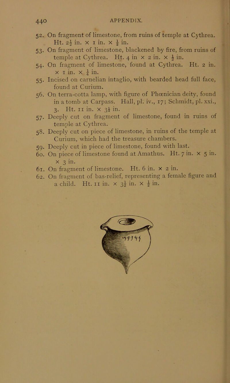 440 52. On fragment of limestone, from ruins of temple at Cytlirea. Ht. 2^ in. X I in. X ^ in. 53. On fragment of limestone, blackened by fire, from ruins of temple at Cythrea. Ht. 4 in x 2 in. x | in. 54. On fragment of limestone, found at Cythrea. Ht. 2 in. X I in. X ^ in. 55. Incised on carnelian intaglio, with bearded head full face, found at Curium. 56. On terra-cotta lamp, with figure of Phoenician deity, found in a tomb at Carpass. Hall, pi. iv., 17; Schmidt, pi. xxi., 3. Ht. II in. X 3^ in. 57. Deeply cut on fragment of limestone, found in ruins of temple at Cythrea. 58. Deeply cut on piece of limestone, in ruins of the temple at Curium, which had the treasure chambers. 59. Deeply cut in piece of limestone, found with last. 60. On piece of limestone found at Amathus. Ht. 7 in. x 5 in. X 3 in. 61. On fragment of limestone. Ht. 6 in. x 2 in. 62. On fragment of bas-relief, representing a female figure and