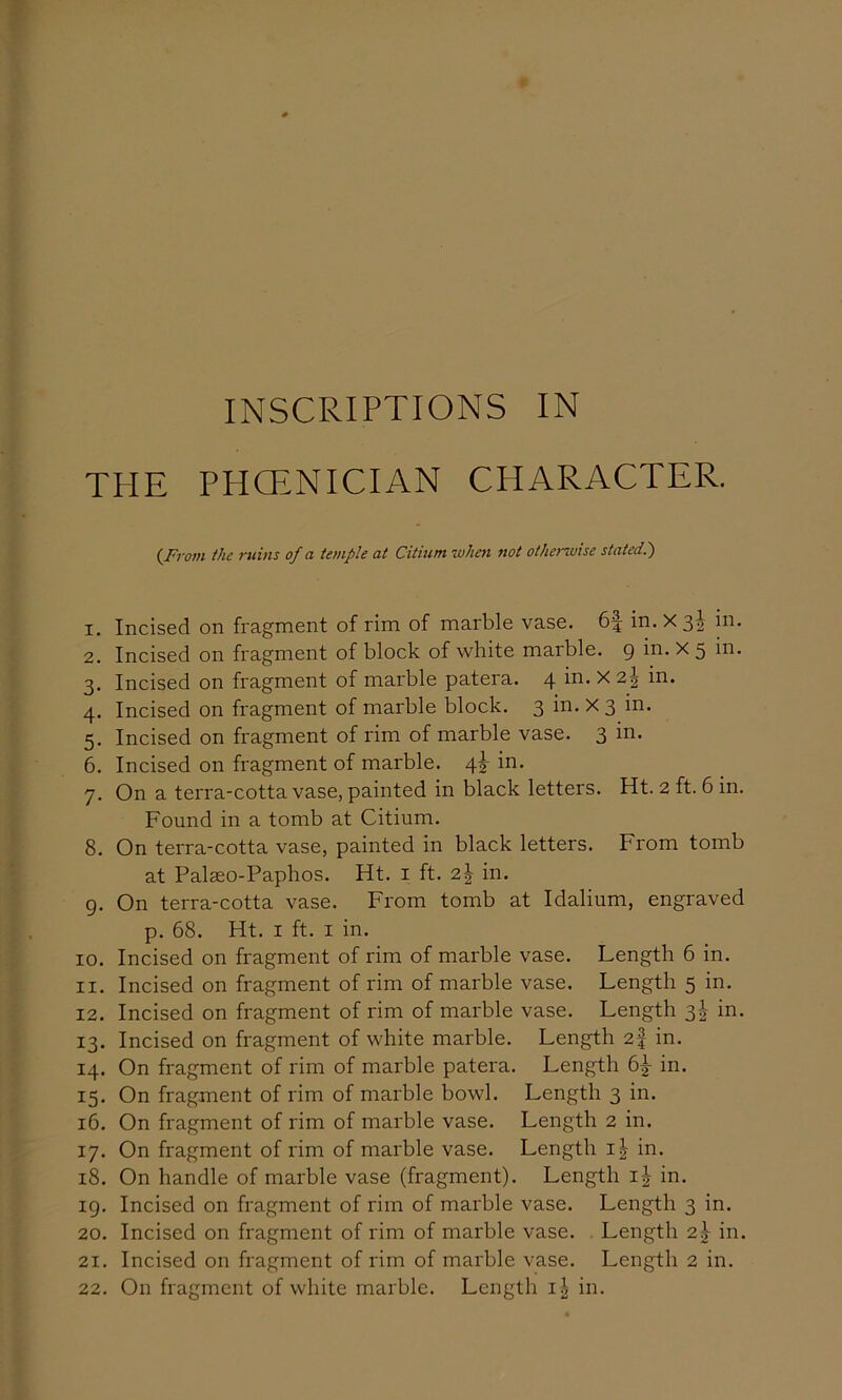 c INSCRIPTIONS IN THE PHCENICIAN CHARACTER. (From the ruins of a temple at Citium when not othenvise stated.') 1. Incised on fragment of rim of marble vase. 6| in. X 3I in. 2. Incised on fragment of block of white marble. 9 ^ 5 3. Incised on fragment of marble patera. 4 ^ 4. Incised on fragment of marble block. 3 in. X 3 in. 5. Incised on fragment of rim of marble vase. 3 in. 6. Incised on fragment of marble. 4j in. 7. On a terra-cotta vase, painted in black letters. Ht. 2 ft. 6 in. Found in a tomb at Citium. 8. On terra-cotta vase, painted in black letters. From tomb at Palaso-Paphos. Ht. i ft. 2^ in. g. On terra-cotta vase. From tomb at Idalium, engraved p. 68. Ht. I ft. I in. 10. Incised on fragment of rim of marble vase. Length 6 in. 11. Incised on fragment of rim of marble vase. Length 5 in. 12. Incised on fragment of rim of marble vase. Length 3|- in. 13. Incised on fragment of white marble. Length 2f in. 14. On fragment of rim of marble patera. Length 6^ in. 15. On fragment of rim of marble bowl. Length 3 in. 16. On fragment of rim of marble vase. Length 2 in. 17. On fragment of rim of marble vase. Length i^ in. 18. On handle of marble vase (fragment). Length i| in. ig. Incised on fragment of rim of marble vase. Length 3 in. 20. Incised on fragment of rim of marble vase. Length 2^ in. 21. Incised on fragment of rim of marble vase. Length 2 in. 22. On fragment of white marble. Length ij in.