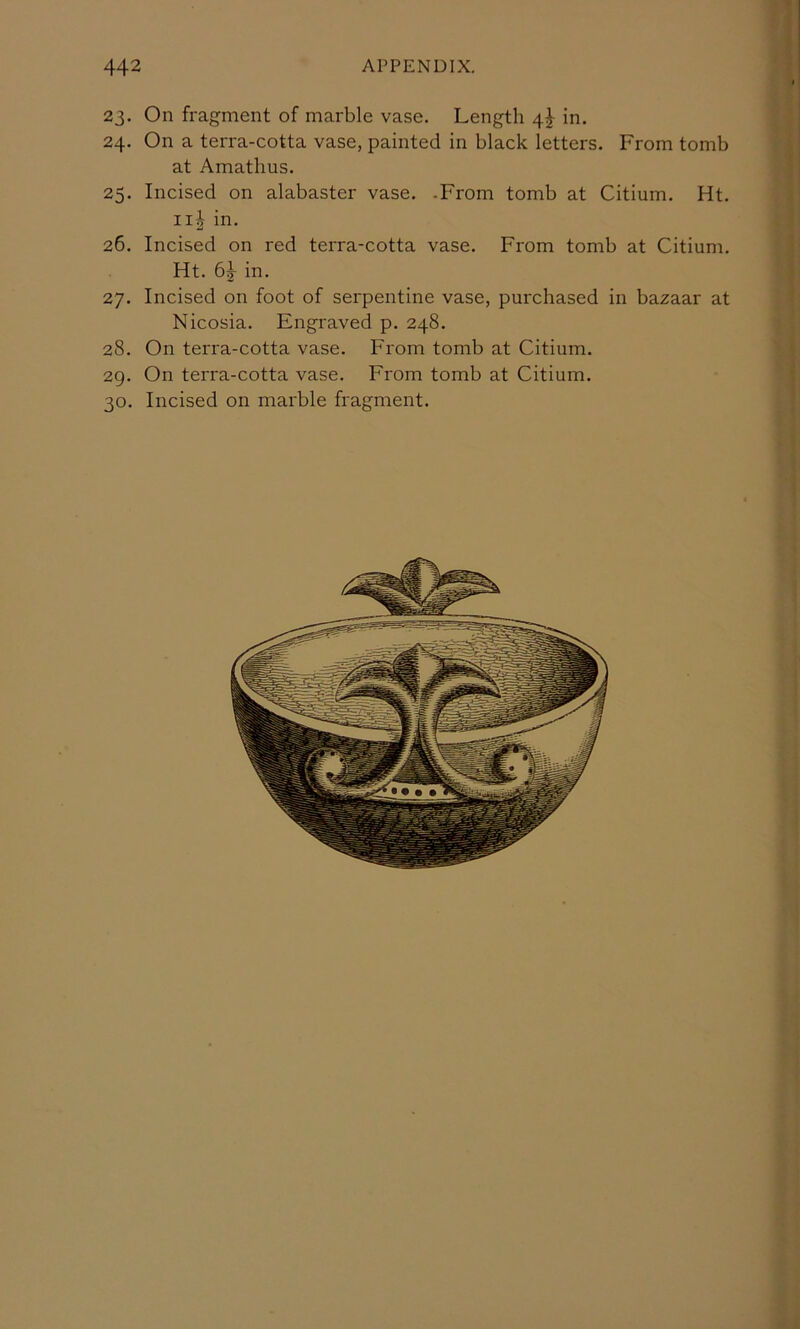 23. On fragment of marble vase. Length 4I in. 24. On a terra-cotta vase, painted in black letters. From tomb at Amatlius. 25. Incised on alabaster vase. -From tomb at Citium. Ht. iij in. 26. Incised on red terra-cotta vase. From tomb at Citium. Ht. 61 in. 27. Incised on foot of serpentine vase, purchased in bazaar at Nicosia. Engraved p. 248. 28. On terra-cotta vase. From tomb at Citium. 29. On terra-cotta vase. From tomb at Citium. 30. Incised on marble fragment.