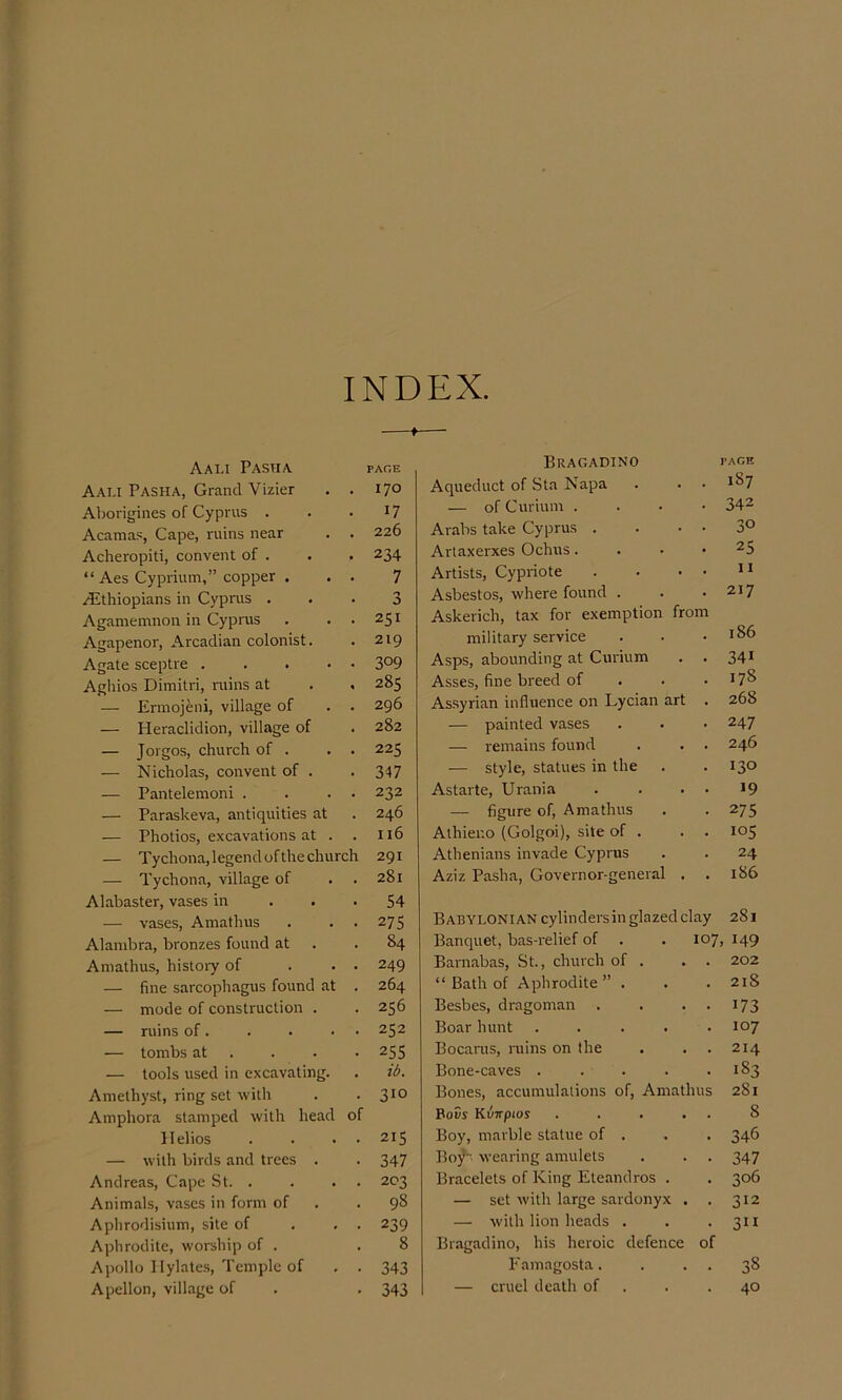 INDEX. AaLI PASUA PAr.E Aat.i Pasha, Grand Vizier . . I7° Aborigines of Cyprus . . • 17 Acamas, Cape, ruins near . . 226 Acheropiti, convent of . . . 234 “ Aes Cyprium,” copper . . . 7 ^Ethiopians in Cyprus ... 3 Agamemnon in Cyprus . , . 251 Agapenor, Arcadian colonist. . 219 Agate sceptre 3°9 Agliios Dimitri, ruins at . . 285 — Errnojeni, village of . . 296 — Heraclidion, village of . 282 — Jorgos, church of . . . 225 — Nicholas, convent of . . 347 — Pantelemoni . . . • 232 — Paraskeva, antiquities at . 246 — Photios, excavations at . . 116 — Tychona,legendofthechurch 291 — Tychona, village of . . 281 Alabaster, vases in . • • 54 — vases, Amathus . . . 275 Alambra, bronzes found at . .84 Amathus, history of ... 249 — fine sarcophagus found at . 264 — mode of construction . . 256 — ruins of. . . ■ • 252 — tombs at . . . • 255 — tools used in excavating. . ib. Amethyst, ring set with . . 310 Amphora stamped with head of Helios . . . . 215 — with birds and trees . . 347 Andreas, Cape St. . . . . 203 Animals, vases in form of . .98 Aphrodisium, site of . . . 239 Aphrodite, worship of . .8 Apollo IIylate.s, Temple of . . 343 Apcllon, village of . . 343 Bragadino page Aqueduct of Sta Napa . . . 1^7 — of Curium .... 34^ Arabs take Cyprus . . • • 3° Artaxerxes Ochus. . . • 25 Artists, Cypriote . . . . ii Asbestos, where found . . .217 Askerich, tax for exemption from military service . . .186 Asps, abounding at Curium . . 34* Asses, fine breed of . . .178 Assyrian influence on Lycian art . 268 — painted vases . . • 247 — remains found . . . 246 — style, statues in the . . 130 Astarte, Urania . . . • >9 — figure of, Amathus . . 275 Athier.o (Golgoi), site of . . . 105 Athenians invade Cyprus . . 24 Aziz Pasha, Governor-general . . 186 Babylonian cylindersin glazed clay 281 Banquet, bas-relief of . . 107, 149 Barnabas, St., church of . . . 202 “ Bath of Aphrodite” . . . 21S Besbes, dragoman . . • • I73 Boar hunt . . . . .107 Bocarus, ruins on the . . . 214 Bone-caves . . . . .183 Bones, accumulations of, Amathus 281 BoSy KuTrpios . . . . . 8 Boy, marble statue of . . . 346 Bojl- wearing amulets . . . 347 Bracelets of King Eteandros . . 306 — set with large sardonyx . . 312 — with lion heads . . • 3 n Bragadino, his heroic defence of Eamagosta. . . . 38 — cruel death of . . .40