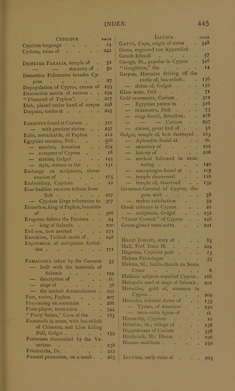 Cypriote Cypriote language Cythrea, ruins of . . • • Demeter Paralia, temple of — — statuette of . Demetrius Poliorcetes invades Cy- pms . . . . • Depopulation of Cyprus, causes of Destructive mania of natives . . “ Diamond of Paphos’’. Dish, placed under hand of corpse Drepano, tombs at . . . . PXGB 14 242 52 50 27 193 254 217 298 225 Iai.uspa Gatto, Cape, origin of name Gems, engraved i^sce Appendix) Genab Effendi George, St., popular in Cyprus “ Gergithios,” the . Geryon, Hercules driving off th cattle of, bas-reliefs. — statue of, Golgoi . Glass ware, Dali . Gold ornaments. Curium . — Egyptian patera in — ornaments, Dali — rings found, Amathus . PAGO 348 57 346 14 136 156 71 312 316 73 278 Earrings found at Curium . — with pendant shrine . . Echo, remarkable, at Paphos Egyptian remains, Poli. — amulets, Amathus — conquest of Cyprus — statues, Golgoi . . . — style, statues in the Embargo on sculptures, clever evasion of .... Embroidery, Cypriote Esar-haddon receives tribute from Soli — Cypriote kings tributaries to Eteandros, king of Paphos, bracelets of Evagoras defeats the Persians . — king of Salamis . Evil eye, how averted . . . Execution, Turkish mode of. Exportation of antiquities forbid- den . . . . . . Famagosta taken by the Genoese — built with the materials of Salamis . . — description of ... — siege of ... . — the ancient Ammochostos . Feet, votive, Paphos . . , P'i re-raising on mountain , Flute-player, terra-cotta . “ Forty .Saints,” Cave of the Footstools in stone, with bas-reliefs of Chimrera, and Lion killing Bull, Golgoi .... Fortresses dismantled by the Ve- netians . . . . . Friederichs, Dr. . . . . Funeral procession, on a tomb . . 310 297 i 212 226 1 274 18 145 131 175 12 227 307 306 24 2CXD 271 248 I71 33 194 ib. 38 192 207 286 344 183 159 238 212 I 263 I — — — Curium — staters, great find of . Golgoi, temple of, how destroyed . — Aphrodite found at . . — cemetery of . . . — history of . . . . — method followed in exca- vating .... — sarcophagus found at — temple discovered — temple of, described Governor-General of Cyprus, dis- pute with . . . . — makes satisfaction Greek colonies in Cyprus . . — sculptures, Golgoi “ Great Council ” of Cyprus Green-glazed terra-cotta Hadji Jorghi, story of . . . Hall, Prof. Isaac H. . Hegesias, Cypriote poet . Helena Palteologus Helena, St., builds church on Santa Croce . . . . . Hellenic subjects expelled Cyprus . Plelopolis used at siege of Salamis . Heraclius, gold of, common in Cyprus . ... . Hercules, colossal statue of , . — Tyrian, of Amathus . — terra-cotta figure of Hierarchy, Cypriote Plilarion, St., village of . . . Hippodrome of Curium Hitchcock, Mr. Hiram Human sacrifices . . . . Ialussa, early ruins at . . . 297 56 163 ib. 102 106 140 107 116 139 58 59 21 152 146 lOI 83 224 13 33 6 166 201 209 133 250 ib. 10 238 338 196 250 203