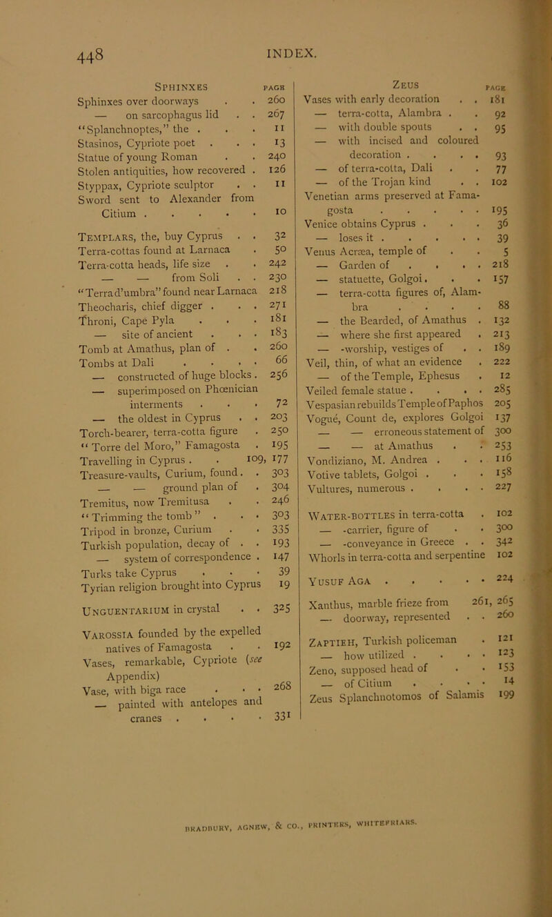 Sphinxes pack Sphinxes over doorways . . 260 — on sarcophagus lid . . 267 “Splanchnoptes,” the . . .11 Stasinos, Cypriote poet . . . 13 Statue of young Roman . . 240 Stolen antiquities, how recovered . 126 Styppax, Cypriote sculptor . . u Sword sent to Alexander from Citium JO Templars, the, buy Cyprus . . 32 Terra-cottas found at Larnaca . 50 Terra-cotta heads, life size . . 242 — — from Soli . . 230 “ Terra d’umbra” found near Larnaca 218 Theocharis, chief digger . . . 271 'fhroni. Cape Pyla . . • — site of ancient . . . 183 Tomb at Amathus, plan of . . 260 Tombs at Dali . • . . 66 — constructed of huge blocks . 256 — superimposed on Phoenician interments . . • 72 — the oldest in Cyprus . . 203 Torch-bearer, terra-cotta figure . 250 “ Torre del Moro,” Famagosta . 19S Travelling in Cypras . . 109, 177 Treasure-vaults, Curium, found. . 3°3 — — ground plan of . 3°4 Tremitus, now Tremitusa . . 246 “ Trimming the tomb ” . . • 3°3 Tripod in bronze. Curium . . 335 Turkish population, decay of . . I93 system of correspondence . 147 Turks take Cyprus . . • 39 Tyrian religion brought into Cyprus 19 Unguentarium in crystal . . 32S Varossia founded by the expelled natives of Famagosta . .192 Vases, remarkable, Cypriote {see Appendix) Vase, with biga race . • • 268 — painted with antelopes and cranes . 331 Zeus PACE Vases with early decoration . , — terra-cotta, Alambra . — with double spouts . . — with incised and coloured decoration . . . . — of terra-cotta, Dali — of the Trojan kind . . Venetian arms preserved at Fama- gosta . .... Venice obtains Cyprus . — loses it . . . . . Venus Acrrea, temple of — Garden of . # . . — statuette, Golgoi. — terra-cotta figures of, Alam- bra .... — the Bearded, of Amathus . — where she first appeared — -worship, vestiges of . . Veil, thin, of what an evidence — of the Temple, Ephesus Veiled female statue . . , • Vespasian rebuilds Temple of Paphos Vogue, Count de, explores Golgoi — — erroneous statement of 181 92 95 93 77 102 195 36 39 5 218 157 88 132 213 189 222 12 285 205 137 300 — — at Amathus . - 253 Vondiziano, M. Andrea . . . 116 Votive tablets, Golgoi . . .158 Vultures, numerous . . . - 227 Water-bottles in terra-cotta . 102 — -carrier, figure of . • 3°° — -conveyance in Greece . . 342 Whorls in terra-cotta and serpentine 102 Yusuf Aga ^^4 Xanthus, marble frieze from 261, 265 — doorway, represented . . 260 Zaptieh, Turkish policeman . 121 — how utilized . . . . 123 Zeno, supposed head of • ■ J53 — of Citium . ■ . . 14 Zeus Splanchnotomos of Salamis I99 nKAOnUKV, AGNBW, & CO., I'RINTKKS, WMITEFHtARR.