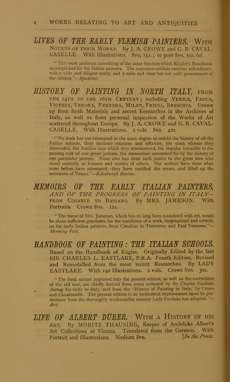 LIVES OF THE EARLY FLEMISH PAINTERS. With Notices of their Works. By J. A. CROWE and G. B. CAVAL- CASELLE. With Illustrations. 8vo, 15J.; or post 8vo, loj. 6^1^. ‘‘ This work performs something of the same function which Kligler’s Handbook accomplished for the Italian painters. The e.xecution exhibits cautious self-reliance, with a wide and diligent study, and a calm and clear but not cold presentment of the subject.”—Spectator. HISTORY OF PAMTim IN NORTE ITALY, from THE 14TH TO THE i6th Century ; including Venice, Padua, Vicenza, Verona, Ferrara, Milan, Friuli, Breschia. Drawn up from fresh Materials and recent Researches in the Archives of Italy, as well as from personal inspection of the Works of Art scattered throughout Europe. By J. A. CROWE and G. B. CAVAL- CASELLE. With Illustrations. 2 vols. 8vo. 42s.  No work has yet attempted in the .same degree to unfold the history of all the Italian schools, their intricate relations and affinities, the stock whence they descended, the families into which they intermarried, the impulse traceable to the passing visit of one great painter, the mannerism accounted for by the Hcinity of one particular picture. None also has done such justice to the great men who stand centrally as formers and uniters of others. Our authors have done what none before have attempted—they have rectified the errors, .and filled up the omissions of Vasari.—Edinburgh Review. MEMOIRS OF THE EARLY ITALIAN PAINTERS, AND OF THE PROGRESS OF FAINTING IN ITALY— FROM CiMABUE TO BASSANO. By MRS. JAMESON. With Portraits. Crown 8vo. 12s. .  The name of Mrs. Jameson, which has so long been associated with art, would be alone sufficient guarantee for the excellence of a work, biographical and critical, on the early Italian painters, from Cimabue to Tintoretto and Paul Veronese.— Morning Post. HANDBOOK OF PAINTING: TEE ITALIAN SCHOOLS. Based on the Handbook of Kiigler. Originally Edited by the late SIR CHARLES L. EASTLAKE, P.R.A. Fourth Edition. Revised and Remodelled from the most recent Researches. By LADY EASTLAKE. With 140 Illustrations. 2 vols. Crown 8vo. 30J. “The fresh matter imported into the present edition, as well as the corrections of the old text, are chiefly derived from notes collected by Sir Charles luistlake . during his visits to Italy, and from the ‘ History of Painting in Italy,' by Crowe and Cavalcaselle. The present edition is an undoubted improvement upon its pre- decessor from the thoroughly workmanlike manner I-ady Eastlake has adopted.— Art. LIFE OF ALBERT DURER. With a History of his Art. By MORITZ THAUSING, Keeper of Archduke Albert’s Art Collections at Vienna. Translated from the German. With Portrait and Illustrations. Medium 8vo. Press.
