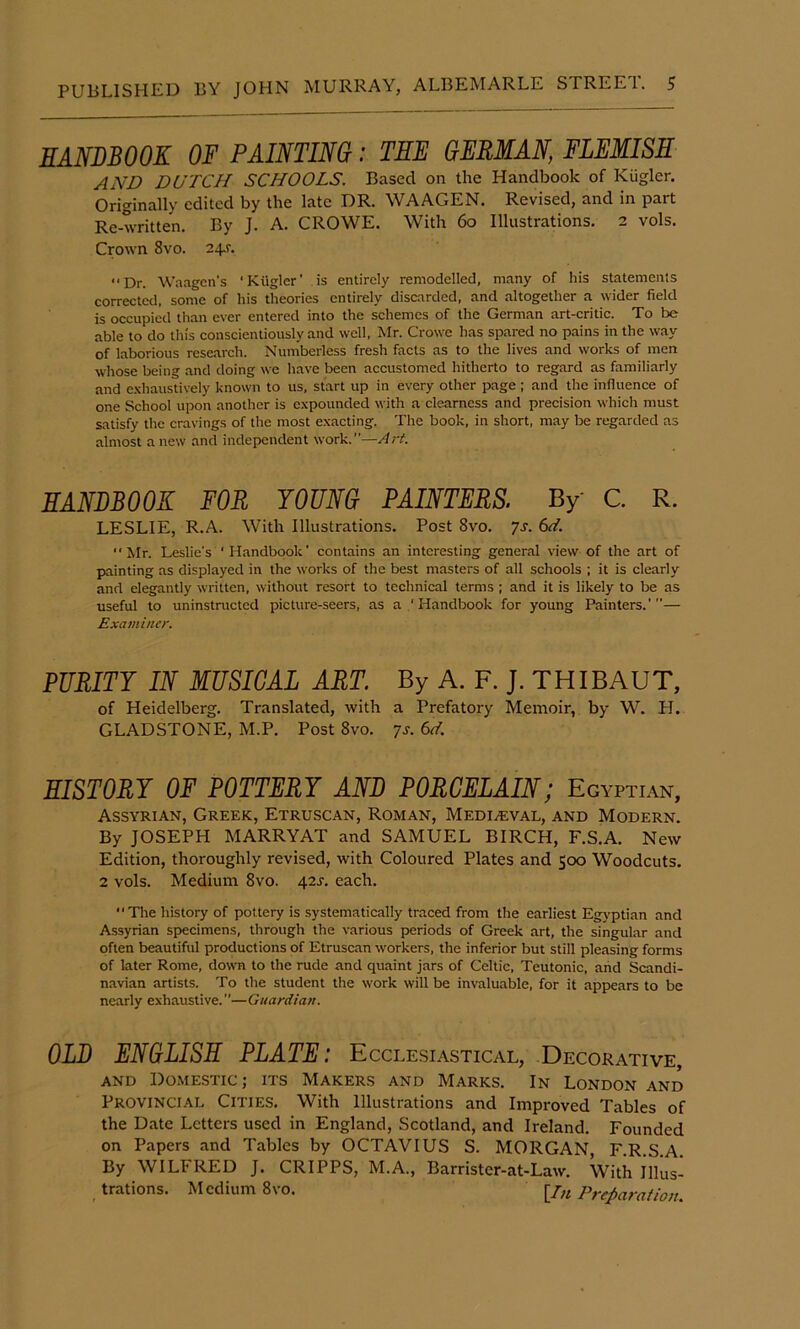 HANDBOOK OF PAINTING: THE GERMAN, FLEMISH AND DUTCH SCHOOLS. Based on the Handbook of Kugler. Originally edited by the late DR. WAAGEN. Revised, and in part Re-written. By J. A. CROWE. With 6o Illustrations. 2 vols. Crown 8vo. 24J. Dr. W.aagen’s 'Kilgler' is entirely remodelled, many of his statements corrected, some of his theories entirely discarded, and altogether a wider field is occupied than ever entered into the schemes of the German art-critic. To be able to do this conscientiously and well, Mr. Crowe has spared no pains in the way of laborious research. Numberless fresh facts as to the lives and works of men whose being and doing we have been accustomed hitherto to regard as familiarly and e-vliaustively known to us, start up in every other page ; and the influence of one School upon another is expounded with a clearness and precision which must satisfy the cravings of the most exacting. The book, in short, may be regarded as almost anew and independent work.”—Ari. HANDBOOK FOR YOUNG PAINTERS. By C. R. LESLIE, R.A. With Illustrations. Post 8vo. 7s. Mr. Leslie's ‘ Handbook' contains an interesting general view of the art of painting as displayed in the works of the best masters of all schools ; it is clearly and elegantly written, without resort to technical terms ; and it is likely to be as useful to uninstructed picture-seers, as a Handbook for young Painters.’”— Examiner. PURITY IN MUSICAL ART. By A. F. J. THIBAUT, of Heidelberg. Translated, with a Prefatory Memoir, by W. H. GLADSTONE, M.P. Post 8vo. 7s. 6ef. HISTORY OF POTTERY AND PORCELAIN; Egyptian, Assyrian, Greek, Etruscan, Roman, Mediaeval, and Modern. By JOSEPH MARRYAT and SAMUEL BIRCH, F.S.A. New Edition, thoroughly revised, with Coloured Plates and 500 Woodcuts. 2 vols. Medium 8vo. 42J. each. Tlie history of pottery is systematieally traced from the earliest Egv'ptian and Assyrian specimens, through the various periods of Greek art, the singular and often beautiful productions of Etruscan workers, the inferior but still pleasing forms of later Rome, down to the rude and quaint jars of Celtic, Teutonic, and Scandi- navian artists. To the student the work will be invaluable, for it appears to be nearly exhaustive. ”—Guardian. OLD ENGLISH PLATE: Ecclesiastical, Decorative, AND D0ME.STIC; ITS Makers and Marks. In London and Provincial Cities. With Illustrations and Improved Tables of the Date Letters used in England, Scotland, and Ireland. Founded on Papers and Tables by OCTAVIUS S. MORGAN, F.R.S.A. By WILFRED J. CRIPPS, M.A., Barrister-at-Law. With Illus- trations. Medium 8vo. lln Preparation.