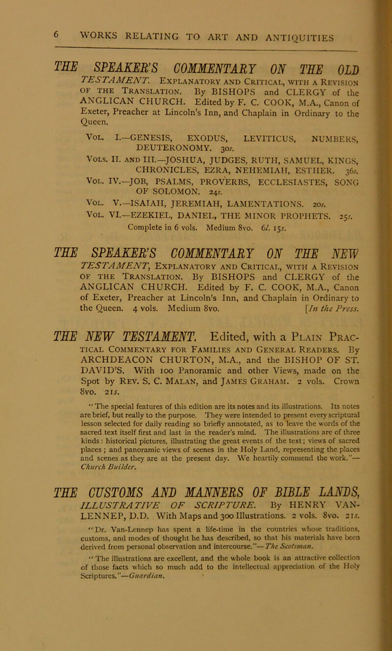 THE SPEAKER’S COMMENTARY ON THE OLD TESTAMENT. Explanatory and Critical, with a Revision OF THE Translation. By BISHOPS and CLERGY of the ANGLICAN CHURCH. Edited by F. C. COOK, M.A., Canon of Exeter, Preacher at Lincoln’s Inn, and Chaplain in Ordinary to the Queen. VoL. I.—GENESIS, EXODUS, LEVITICUS, NUMBER'S, DEUTERONOMY. 30^. VoLS. II. and III.—JOSHUA, JUDGES, RUTH, SAMUEL, KING.S, CHRONICLES, EZRA, NEHEMIAH, ESTHER. 36J. VoL. IV.—JOB, PSALMS, PROVERBS, ECCLESIASTES, SONG OF SOLOMON. 24f. VoL. V.—ISAIAH, JEREMIAH, LAMENTATIONS. 20j. VoL. VI.—EZEKIEL, DANIEL, THE MINOR PROPHETS. 25s. Complete in 6 vols. Medium 8vo. 6/. i^s. THE SPEAKER’S COMMENTARY ON THE NEW TESTAMENT, Explanatory and Critical, with a Revision OF THE Translation. By BISHOPS and CLERGY of the ANGLICAN CHURCH. Edited by F. C. COOK, M.A., Canon of Exeter, Preacher at Lincoln’s Inn, and Chaplain in Ordinary to the Queen. 4 vols. Medium 8vo. [/« the Press. THE NEW TESTAMENT. Edited, with a Plain Prac- tical Commentary for Families and General Readers. By ARCHDEACON CHURTON, M.A., and the BISHOP OF ST. DAVID’S. With 100 Panoramic and other Views, made on the Spot by Rev. S. C. Malan, and James Gr.'VHAm. 2 vols. Crown 8vo. 21J. “The special features of this edition are its notes and its illustrations. Its notes are brief, but really to the purpose. They were intended to present every scriptural lesson selected for daily reading so briefly annotated, as to leave the words of the sacred text itself first and last in the reader's mind. The illustrations are of three kinds; historical pictures, illustrating the great events of the text; views of sacred places : and panoramic views of scenes in the Holy I.and, representing the places and scenes as they are at the present day. We heartily commend the work.— Church Builder. THE CUSTOMS AND MANNERS OE BIBLE LANBS, ILLUSTRATIVE OF SCRIPTURE. By HENRY VAN- LENNEP, D.D. With Maps and 300 Illustrations. 2 vols. 8vo. 21J.  Dr. Van-1-.cnncp has spent a life-time in the countries whose traditions, customs, and modes of thought he lias described, so that his materi.als have been derived from personal obsen-ation and intercourse.—The Scotsman. “The illustrations are excellent, and the whole book is an attractive collection of those facts which so much add to the intellectual appreciation of the Holy Scriptures.—Guardian.