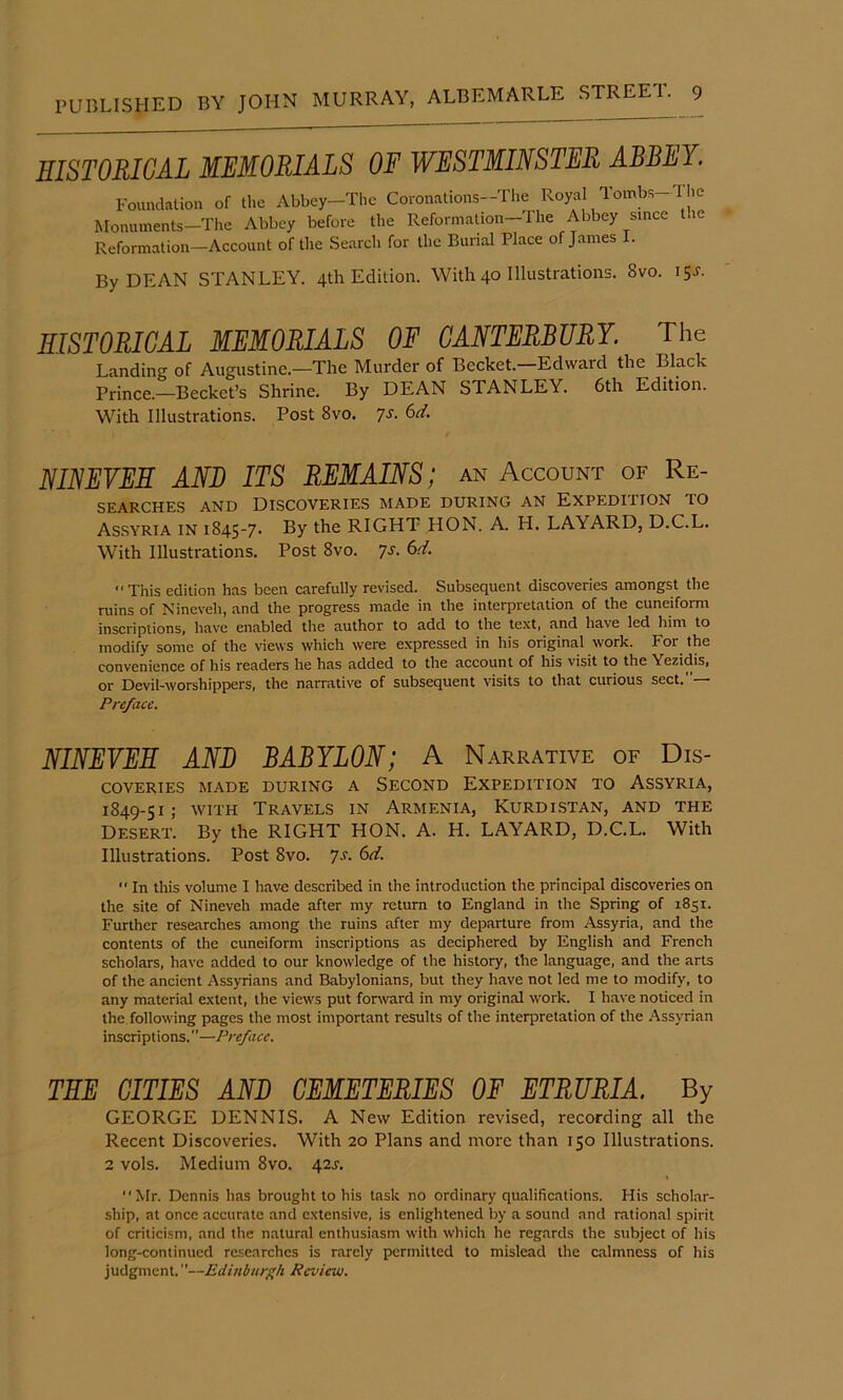 HISTORICAL MEMORIALS OF WESTMINSTER ABBEY. Foundation of the Abbey-The Coronations-The Royal Tombs-The Monuments-The Abbey before the ReformaUon-The Abbey since the Reformation—Account of the Search for the Burial Place of James I. By DEAN STANLEY. 4th Edition. With 40 Illustrations. 8vo. 15J'. SISTORIGAL MEMORIALS OF CANTERBURY. The Landing of Augustine.—The Murder of Becket. Edward the Black Prince.-Becket’s Shrine. By DEAN STANLEY. 6th Edition. With Illustrations. Post 8vo. 7s. 6d. NINEVEH AND ITS REMAINS; an Account of Re- searches AND Discoveries made during an Expedition to Assyria in 1845-7. By the RIGHT HON. A. H. LAYARD, D.C.L. With Illustrations. Post 8vo. 7^- 6-Y. This edition has been carefully revised. Subsequent discoveries amongst the ruins of Nineveh, and the progress made in the interpretation of the cuneiform inscriptions, have enabled the author to add to the text, and have led him to modify some of the views which were expressed in his original work. For the convenience of his readers he has added to the account of his visit to the Yezidis, or Devil-worshippers, the narrative of subsequent visits to that curious sect.”— Preface. NINEVEH AND BABYLON; A Narrative of Dis- coveries MADE DURING A SECOND EXPEDITION TO ASSYRIA, 1849-51,- WITH Travels in Armenia, Kurdistan, and the Desert. By the RIGHT HON. A. H. LAYARD, D.C.L. With Illustrations. Post 8vo. ys. 6d.  In this volume I have described in the introduction the principal discoveries on the site of Nineveh made after my return to England in the Spring of 1851. Further researches among the ruins after my departure from Assyria, and the contents of the cuneiform inscriptions as deciphered by English and French scholars, have added to our knowledge of the history, the language, and the arts of the ancient Assyrians and Babylonians, but they have not led me to modify, to any material extent, the views put forward in my original work. I have noticed in the. following pages the most important results of the interpretation of the Assyrian inscriptions.”—Preface. THE CITIES AND CEMETERIES OF ETRURIA. By GEORGE DENNIS. A New Edition revised, recording all the Recent Discoveries. With 20 Plans and more than 150 Illustrations. 2 vols. Medium 8vo. 42^. Mr. Dennis has brought to his task no ordinary qualific.ations. His scholar- ship, at once accurate and extensive, is enlightened by a sound and rational spirit of criticism, and the natural enthusiasm with which he regards the subject of his long-continued researches is rarely permitted to mislead the calmness of his judgment.”—Edinburgh Review.