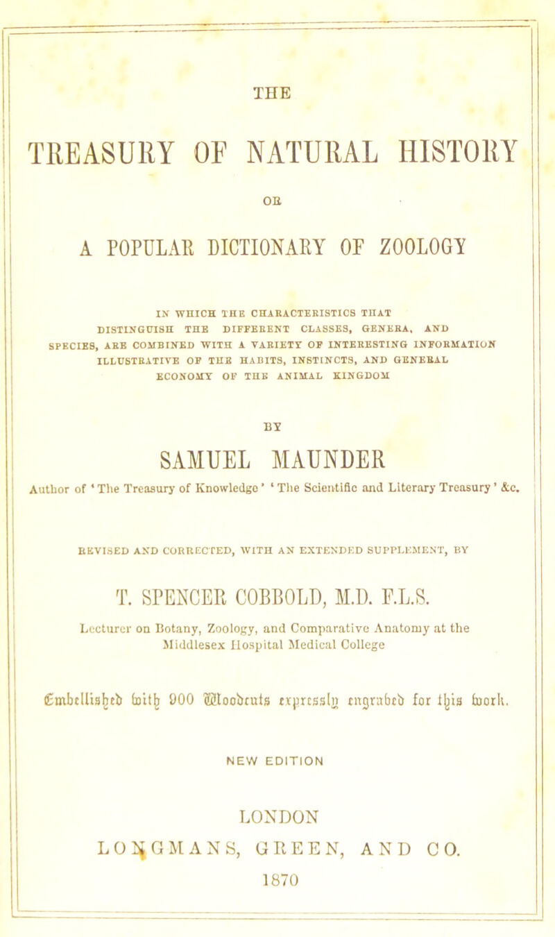 THE TREASURY OF NATURAL HISTORY OB A POPULAR DICTIONARY OF ZOOLOGY IN WHICH THE CHARACTERISTICS THAT DISTINGUISH THE DIFFERENT CLASSES, GENERA, AND SPECIES, ARE COMBINED WITH A VARIETY OF INTERESTING INFORMATION ILLUSTRATIVE OF THE HABITS, INSTINCTS, AND GENERAL ECONOMY OF THE ANIMAL KINGDOM BY SAMUEL MAUNDER Author of * The Treasury of Knowledge * ‘ The Scientific and Literary Treasury ’ &c. REVISED AND CORRECTED, WITH AN EXTENDED SUPPLEMENT, BY T. SPENCER COBBOLD, M.D. F.L.S. Lecturer on Botany, Zoology, and Comparative Anatomy at the Middlesex Hospital Medical College Embdlislieb fnitj; 900 Uloobruis txprtssljt tngrabeb for t|jia toorli. NEW EDITION LONDON LONGMANS, GREEN, AND CO. 1870