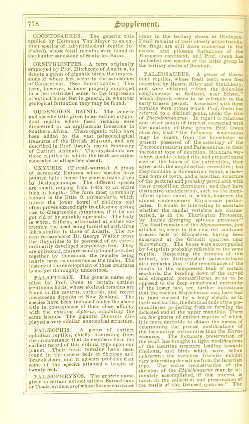 ODONTOSAUItUS. The generic title applied by Hermann Von Meyer to an ex- tinct species of labyrinthodont reptile (0. Voltzii), whose fossil remains were found in the hunter sandstone of Soulz-les-Bains. ORNITIIICNITES. A term originally employed by Prof. Hitchcock of America, to denote a genus of gigantic birds, the impres- sions of whose feet occur in the sandstones of Connecticut. [See Brontozoum.] This term, however, is more properly employed in a less restricted sense, to the impression of extinct birds’ feet in general, in whatever geological formation they may be found. OUDENODON BAINII. The generic and specific title given to an extinct crypto- dont reptile, whose fossil remains were discovered in an argillaceous limestone in Southern Africa. These organic relics have been added to the vast palasontological treasures of the British Museum, and are described in Prof. Owen's recent Summary of Extinct Animals. The cryptodouts are those reptiles in which the teeth are either conceuled or altogether absent. OXYURIS. (Thread-worms.) A group of nematode Entozoa whose species have pointed tails ; hence the generic name given by Deslongchamps. The different species are small, varying from l-4th to an entire inch in length. The form most commonly known is the little 0. vermicularis, which infests the lower bowel of children and often proves exceedingly troublesome, giving rise to disagreeable symptoms, if it be not got rid of by suitable aperients. The body is white, filiform, attenuated at either ex- tremity, the head being furnished with three lobes similar to those of Ascaris. The re- cent researches of Dr. George Walter prove the Oxyurides to be possessed of an extra- ordinarily developed nervous system. They are unisexual, and are usually found crowded together by thousands, the females being nearly twice as numerous as the males. The j history of the development of these creatures j is not yet thoroughly understood, i PALAPTERIX. The generic name ap ! plied by Prof. Owen to certain extinct ' struthious birds, whose skeletal remains are found in the caverns, turbaries, and recent I pleistocene deposits of New Zealand. The species have been included under the above title in consequence of their close affinity 1 with the existing Apterix, inhabiting the 1 same islands. The gigantic Dinornis dis- ! played a very similar anatomical structure. PAL.2E0PHIS. A genus of extinct ophidian reptiles, chiefly interesting from the circumstance that its members form the earliest record of this ordinal type upon our planet. Their fossil remains have been found in the eocene beds at Shcppey and Bracklesham, and it appears probable that some of the species attained a length of twenty feet. PALiEOPHRYNOS. The generic name given to certain extinct tailless Batrachians or Toads, evidences of whose former existence occur in the tertiary strata at (Eriingen. | Fossil remains of their closely allied friends, 1 the frogs, are still more numerous in tl*e 1 eocene and pliocene formations of the European continent, and Prof. Owen indicated one species of the latter group in the tertiary shales of Bombay. PAL^EOSAURUS. A genus of theco- dont reptiles, whose fossil teeth were first described by Messrs. Riley and Stutchbury, and were obtained ** from the dolomitie conglomerate at Kedland, near Bristol,** which deposit seems to be referable to the early triassic period. Associated with these remains were others which Prof. Owen has referred to a distinct genus, under the title of ThecodontosauruA. In regard to relations and other points of interest connected with the anatomy of these genera. Prof. Owen observes, that ** the following conclusions may be drawn from the knowledge at present possessed of the osteology of the Thecodontosaurus and Pal secs »urus; in their thecodont type of dentition, biconcave ver- l tebrae, double-jointed ribs, and proportionate size of the bones of the extremities, they agree with the amphicselian crocodiles ; but they combine a dinosaurian femur, a lacer- tian form of tooth, and a lacertian structure of the pectoral and probably pelvic arch with these crocodilian characters : and they have distinctive modifications, such as the moni- liform spinal canal, in which, however, the almost contemporary Rhyncosaur partici- pates. It would be interesting to ascertain whether the caudal vertebrae are charac- terised, as in the Thuringian Prutosaur, by double diverging 6pinous processes-** The fossil remains of the Rhtsucasaw-us. just alluded to, occur in the new red sandstone triassic beds of Shropshire, having been excavated at the Grinsill quarries, near Shrewsbury. The bones were accompanied by footprints probably referable to the same reptile. Respecting the remains of this animal, our distinguished palaeontologist also remarks that ** the resemblance of the mouth to the compressed beak of certain 6ea-birds, the bending down of the curved and elongated premaxillaries, so as to be opposed to the deep 6ymphysial extremity of the lower javr, are further indications that the ancient Rhynchosaur may have had its jaws encased by a bony sheath, as in birds and turtles, the dentinal ends of the pre- maxillaries projecting from or forming the deflected end of the upper mandible. There are few genera of extinct reptiles of which it is more desirable to obtain the means of determining the precise modifications of the locomotive extremities than the Rhyn- cosaurus. The fortunate preservation of the skull has brought to light modifications of the lacertine structure leading towards Chelonia, and birds which were before unknown; the vertebne likewise exhibit very interesting deviations from the lacertian type. The entire reconstruction of the skeleton of the Rhi/nefiosaurus may be ul- timately accomplished, if due interest is tuken in the collection and preservation of the fossils of the Grinsell quarries.” The
