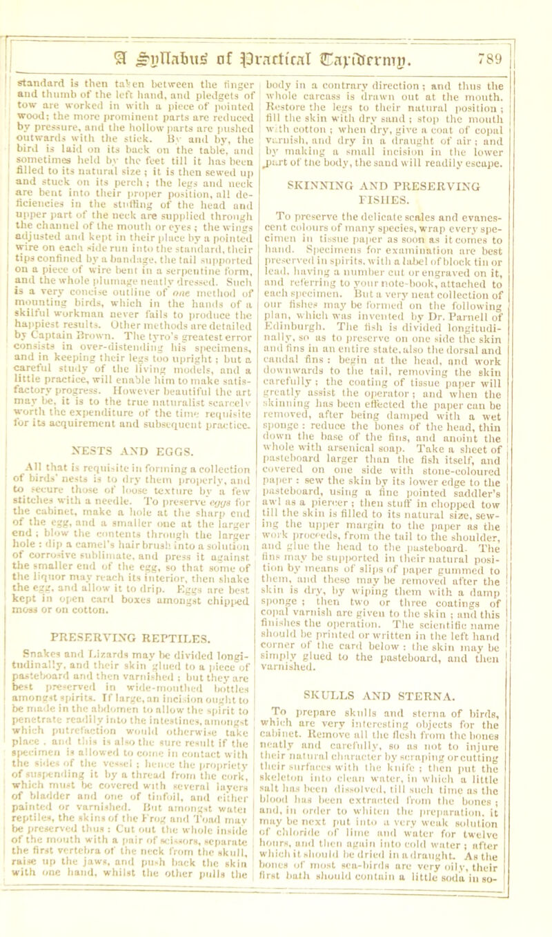 ST S'liTWnt!’ nf ^racttral Cavitirrmn. rs9 standard is then taken between the finger and thumb of the left hand, and pledgets of tow are worked in with a piece of pointed wood; the more prominent parts are reduced by pressure, aud the hollow parts are pushed outwards with the slick. By and by, the | bird is laid on its back on the table, and , sometimes held by the feet till it has been filled to its natural size ; it is then sewed up and stuck on its perch; the legs and neck are bent into their proper position, all de- ficiencies in the stuffing of the head und upper part of the neck are supplied through the channel of the mouth or eyes ; the wings adjusted and kept in their place by a pointed [ wire on each side run into the standard, their tips confined by a bandage, the tail supported I on a piece of wire bent in a serpentine form, and the whole plumage neatly dressed. Such is a very concise outline of'one method of I mounting birds, which in the hands of a skilful workman never fails to produce the happiest results. Other methods are detailed by Captain Brown. The tyro’s greatest error consists in over-distending his specimens, and in keeping their legs too upright; but a careful study of the living models, and a little practice, will enable him to make satis- factory progress. However beautiful the art may be, it is to the true naturalist scaredv worth the expenditure of the time requisite for its acquirement and subsequent practice. XESTS AND EGGS. All that is requisite in forming a collection of birds' nests is to dry them properly, and to secure those of loose texture by a few stitches with a needle. To preserve for the cabinet, make a hole at the sharp end I of the egg, and a smaller oue at the larger i end ; blow the contents through the larger | hole : dip a camel’s hairbrush into a solution | of corrosive sublimate, and press it against i the smaller end of the egg, so that some of the liquor may reach its interior, then shake ; the egg. and allow it to drip. Eggs are best. kept in open card boxes amongst chipped 1 moss or on cotton. PRESERVING REPTILES. Snakes and Lizards may be divided longi- tudinally. and their skin glued to a piece of pasteboard und then varnished ; but they arc best preserved in wide-mouthed bottles amongst spirits. If large, an incision ought to be made in the abdomen to allow the spirit to penetrate readily into the intestines, amongst which putrefaction would otherwise take place . and this is also the sure result if the specimen is allowed to come in contact with the sides of the vessel ; hence the propriety of suspending it by a thread from the cork, which must be covered with several layers of bladder and one of tinfoil, and either painted or varnished. But amongst watci reptiles, the skins of the Frog and Toad rnav be preserved thus : Cut out the whole inside of the mouth with a pair of scissors, separate the first vertebra of the neck from the skull, raise up the jaws, and push back the skin with one hand, whilst the other pulls the body in a contrary direction; and thus the whole carcuss is drawn out at the mouth. Restore the legs to their natural position ; fill the skin with dry sand ; stop the mouth wi th cotton ; when dry, give a coat of copal varnish, and dry in a draught of air ; and by making a small incision in the lower ^part of the body, the sand will readily escape. SKINNING AND PRESERVING FISIIES. To preserve the delicate scales and evanes- cent colours of many species, wrap every spe- cimen in tissue paper as soon as it comes to hand. Specimens for examination are best preserved in spirits, with a label of block tin or lead, having a number cut or engraved on it, and referring to your note-book, attached to each specimen. But a very neat collection of our fishes may be formed on the following plan, which was invented by Dr. Parnell of Edinburgh. The fish is divided longitudi- nally, so as to preserve on one side the skin and fins in an entire state, also the dorsal and caudal fins : begin at the head, and work downwards to the tail, removing the skin carefully ; the coating of tissue paper will greatly assist the operator ; and when the skinning 1ms been effected the paper can be removed, after being damped with a wet sponge : reduce the bones of the head,thin down the base of the fins, and anoint the whole with arsenical soap. Take a sheet of pasteboard larger than the fish itself, and covered on one side with stone-coloured paper : sew the skin by its lower edge to the pasteboard, using a line pointed saddler’s awl as a piercer ; then stuff in chopped tow till the skin is filled to its natural size, sew- ing the upper margin to the paper as the work proceeds, from the tail to the shoulder, and glue the head to the pasteboard- The tins may be supj>orted in their natural posi- tion by means of slips of paper gummed to them, and these may he removed after the si; in is dry, by wiping them with a damp ! sponge ; then two or three coatings of copal varnish are given to the skin ; and this finishes the operation. The scientific name should be printed or written in the left hand corner of the card below : the skin may be simply glued to the pasteboard, and then varnished. SKULLS AND STERNA. To prepare skulls and sterna of birds, which are very Interesting objects for the cabinet. Remove all the flesh from the bones neatly and carefully, so us not to injure their natural character by scraping orcutting their surfaces with the knife; then put the skeleton into clean water, in which a little salt has been dissolved, till such time as the blood has been extracted from the bones ; and, in order to whiten the preparation, it may be next put into a very weak solution of chloride of lime and water for twelve hours, and then again into cold water ; after which it should he dried in a draught. As the bones of most sea-birds urc very oily, their first bath should contain a little soda in so-