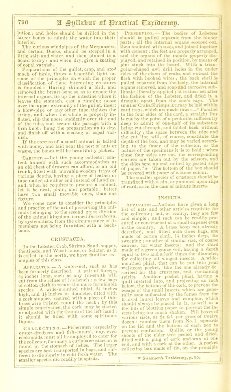 lution ; and holes should he drilled in the j I larger bones to admit the water into their interior. The curious windpipes of the Mergansers, and certain Ducks, should he steeped in a little salt and water, and then pinned to a hoard tc dry : and when dry, give a coating of copal varnish. Preparations of the gullet, crop, and sto- . mach of birds, throw a beautiful light on ! some of the principles on which the proper ! classification of these interesting creatures j is founded : Having skinned a bird, and removed the breast-hone so as to expose the internal organs, tie up the intestine where it leaves the stomach, cost a running noose over the upper extremity of the gullet, insert a blow-pipe or any other tube, tighten the string, and, when the whole is properly in- flated, slip the noose suddenly over the end of the tube, and secure the passage with a firm knot: hang the preparation up to dry, and finish oft' with a coating of copal var- nish. If the carcass of a small animal is baited with honey, and laid near the nest of ants or wasps, the bones will he beautifully picked. Cabinet Let tire young collector con- tent himself with such accommodation ns an old chest of drawers can afford, or an old trunk, fitted with movable wooden trays of various depths, having a piece of leather or tape nailed at either end instead of handles ; i and, when lie requires to procure a cabinet, let it be neat, plain, ancl portable : better I have two small movable ones, than one I fixture. We come now to consider the principles 1 and practice of the art of preserving the am- . mals belonging to the second great division of the animal kingdom, termed Invertebrata, by systematists, from the circumstance of its 1 members not being furnished with a back- bone. CRUSTACEA. ! In the Lobster, Crab, Shrimp, Sand-hopper, Centipede, and Wood-louse, or Sclater, as it is called in the north, we have familiar cx umples of this class. Apparatus. — A water-net. such as has been formerly described. A pair of forceps, 4h inches long, such as any tin-smith will I cut from the refuse of his bench : a few bags | of cotton cloth to secure the more formidable species. A wide-mouthed phial, 2A inches I high, and H inches in diameter, fitted with a cork stopper, secured with a piece of thin | brass wire twisted round the neck ; by this simple contrivance, the cork may be started or adjusted with the thumb of the left bund : it should be filled with some spirituous ■ liquor. Collect! no. —Fishermen (especially ; oyster-dredgers niul fish-curersk nnv, even j cook maids, must all be employed to cater for the collector, for many a curious crustacean is | found in the stomach of fishes. I be larger | species are best transported in bugs, and suf- fered to die slowly in cold fresh water, lhc smaller species die readily in spirits. J Preserving. — The bodies of Jv.brttra should l»c pulled separate from the hinder parts ; all the internal organs scooped out. then anointed with soup, and joined together j with cement: the feet are properly arranged, and the organs of the mouth properly dis- played, and retained in position, nr mean* of pins stuck into the board. With a trian- gular-shaped awl drill holes in the under sides of the claws of crabs, and extract the ; flesh with hooked wires; the back slsell i» pulled separate from the body, the internal organs removed, and soap and corrosive sub- limate lilsernlly applied ; it is then set alter the fashion of the lobster, and dried in a draught apart from the sun's rays. The smaller Crabs.Shrimps, Ac.may be laid within card trays, which are made thus :—•** Parallel to the four sides of the card, a straight line is cut by the point of a penknife, sufficiently deep to admit of one-half of its substance being irut through, and folded back without difficulty : the space between the edge and the cut line will, of course, constitute the depth of the box, and may be varied accord- ing to the fancy of the collector, or the nature of the specimens it is to liold : when these four sides are cut. the corresponding corners are taken out by the scissors, and the sides bent up and united by pasted slips of paper.” * The bottom of the l»ox should be covered with paper of a stone colour. The smaller species of Crustacea should be transfixed with a pin, or gummed upon slips of card, as hi the case of minute insects. INSECTS. Apparatus,—Authors have given a long list of nets and other articles requisite for the collector; but, in reality, they are few and simple ; and such can be readily pro- cured or constructed at a small exfiense even in the country. A brass hoop net, already described, and fitted with three bags, one made of cotton cloth, 14 inches deep, for sweeping ; another of similar size, of coarse canvas, for water insects; and the third made of a green gauze veil, having a depth equal to two and a Half times the diameter, I for collecting all winged insects. A wide- mouthed phial, that can l>c put into your waistcoat pocket, like the one alreadv do scribed for the Crustacea, and containing spirits. Another pocket phial, having a quill inserted into, and projecting an inch below, the bottom of the cork, to prevent the escape of the small insects, which are cene- rallv soon suffocated by the fumes from the bruised laurel leaves and camphor, which should always he placed in it. as well as a few bits of blotting paper to prevent the in- sects being too much shaken. Pill boxes of various sizes, at 2s. fW. |»cr gross of twelve dozen : number them from >o. 1. upwards on the lid and the bottom of each box to prevent confusion. Quills, or the young shoots of the cider tree peeled and dried. 1: fitted with n plug of cork and wax at one j end. and with a cork at the other. A pocket collecting box made of tin, on the principle * SvrairfeonV Taxidermy, p. 95.