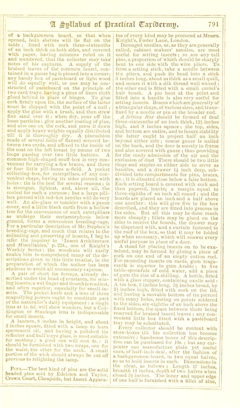 of a backgammon board, so that when | opened, both shelves will lie flat on the | table ; lined with cork three-sixteenths I of an inch thick on both sides, and covered with paper, having columns ruled on it and numbered, that the collector may take notes of his captures. A supply of the bruised leaves of the common laurel, cou- 1 tained in a gauze bag is pinned into a corner; ; any handy box of pasteboard or light wood will do equally well, or one may be con- structed of pasteboard on the principle of two card trays, having a piece of linen cloth glued behiud in place of hinges. To glue cork firmly upon tin, the surface of the latter must be chipped with the point of a nail ; apply the glue with a brush, and then strew fine sand over it; when dry, pour off the loose particles ; give another coating of glue, and also one on the cork, and press it down | and apply heavy weights equally distributed Ii till it is thoroiighly dry. A pincushion made of several folds of flannel secured be- tween two cards, and affixed to the inside of the coat on the left breast by means of two loops passing over two little buttons. A | common high-shaped snuff-box is very con- venient for carrying a few braces, and three , or four little pill-boxes a-field. A pocket collecting-box, for caterpillars, of any con- I venient shape, having its sides pierced with holes : tin is the best for several reasons ; it is strongest, lightest, and, above all, the coolest for such a purpose ; but a large pill- : box pierced with red-hot needles will do very , well. An ale-gloss or tumbler with a gauze cover, and a little black earth from a hollow tree for the convenience of such caterpillars as undergo their metamorphosis below ground, forms a convenient breeding-cage. For a particular description of Mr. Stephen’s i ■ breeding-cage, and much that relates to the [ collecting and preserving of insects, I beg to ! refer the inquirer to * Insect Architecture I and Miscellanies,’ p. 224., one of Knight’s I [ Weekly Series; the woodcuts will easily i enabie him to comprehend many of the de- ; scriptions given in this little treatise, in the ' preparation of which the author has been studious to avoid all unnecessary expense. A pair of short tin forceps, already de- scribed under the head of Crustacea, for seiz- ing insects; a wet finger and thumb is readiest, and often suj>erior, especially for smull in- sects. The pocket knife and a lens of three magnifying powers ought to constitute part of the naturalist’s daily equipment: a single lens at Is. be/, will show wonders, but a Cod- dington or Stanhope lena is indispensable for small insects. A lantern, 8 inches in height, and about 3 inches square, fitted with a lamp to burn spermaceti oil, and having a polished tin reflector and bull’s-eye glass, is most suitable for mothing; a good one will cost 4s. : it should be furnished with two straps, one for j the waist, the other for the neck. A smull portion of the wick should always be cut off , previous to relighting the lamp. Pry8—The best kind of pins arc the solid headed pins sold by Edebten and Taylor, ] Crown Court, Cheap»ide, but Insect Appara- tus of every kind may be procured at Messrs, j Knight’s, Foster Lane, London. Damaged needles, or, as they are generally I called, cabinet makers’ needles, are most I useful for setting insects ; so are any tall pins, a proportion of which Should be sharply bent to one side with the wire pliers. To form a setting stick, take a needle between the pliers, and push its head into a 6tick 3 inches long, about as thick as a small quill, and secure it with a silk thread well waxed ; the other end is fitted with a small camel’s hair brush. A pin bent ut the point and fitted into a handle is also very useful for setting insects. Braces which are generally of a triangular shape, of various sizes, and trans- fixed by a needle or pin at the broader end. A Setting Box should be formed of deal three-sixteenths of an incli thick, 12^ inches high, and 9 inches square ; the top, sides, and bottom are entire, and to insure stability the latter ought to project half an inch beyond either side ; coarse gauze is nailed on the back, and the door is merely in frame and also covered with gauze ; thus providing for the ready admission of the air and the exclusion of dust There should be two little rings and staples on either side to serve as handles, and a drawer inch deep, sub- divided into compurtments for pins, braces, &c.; it is situated close below a false bottom. Each setting board is covered with cork and then papered, leaving a margm equal to three-eighths of an inch all round ; and the boards are placed an inch and a half above one another : this will give five to the box described, and they are fitted into grooves in the sides. But all this may be done much more cheaply ; fillets may be glued ou the sides to receive the boards, the drawer may be dispensed with, and a curtain fastened to the roof of the box, so that it may be folded up when necessary, which will answer every useful purpose in place of a door. A stand for placing insects on to be exa- mined, may be formed by gluing a piece of cork on one end of an empty cotton reel. For mounting insects on cards, gum traga- canth is superior to gum Arabic ; to five table-spoonfuls of cold water, add a piece of gum the size of a shilling. A bottle, fitted with a glass stopper, containing oxalic acid : A tin box, .5 inches long, 3£ incites broad, by 2A inches high, fitted with cork on the lid, unci having a movable bottom of tin pierced with many holes, resting on points soldered to the sides, six-eighths of an inch above the fixed bottom, the space between them being reserved for bruised laurel leaves ; any con- venient little box fitted with a pasteboard tray may be substituted. Every collector should he content with store-boxes till his collection has become extensive ; handsome boxes of this descrip- tion can be purchased for 10«. ; but auy car- penter can manufacture plain yet useful ones, of half-inch deal, after the fashion of a backgammon-board, in two equal halves, so as to hold insects in each. Dimensions in the clear, us follows : Length 17 inches, breadth I t inches, depth of two halves when closed 3J inches. The inner and upper edge of one half is furnished with a fillet of zinc,