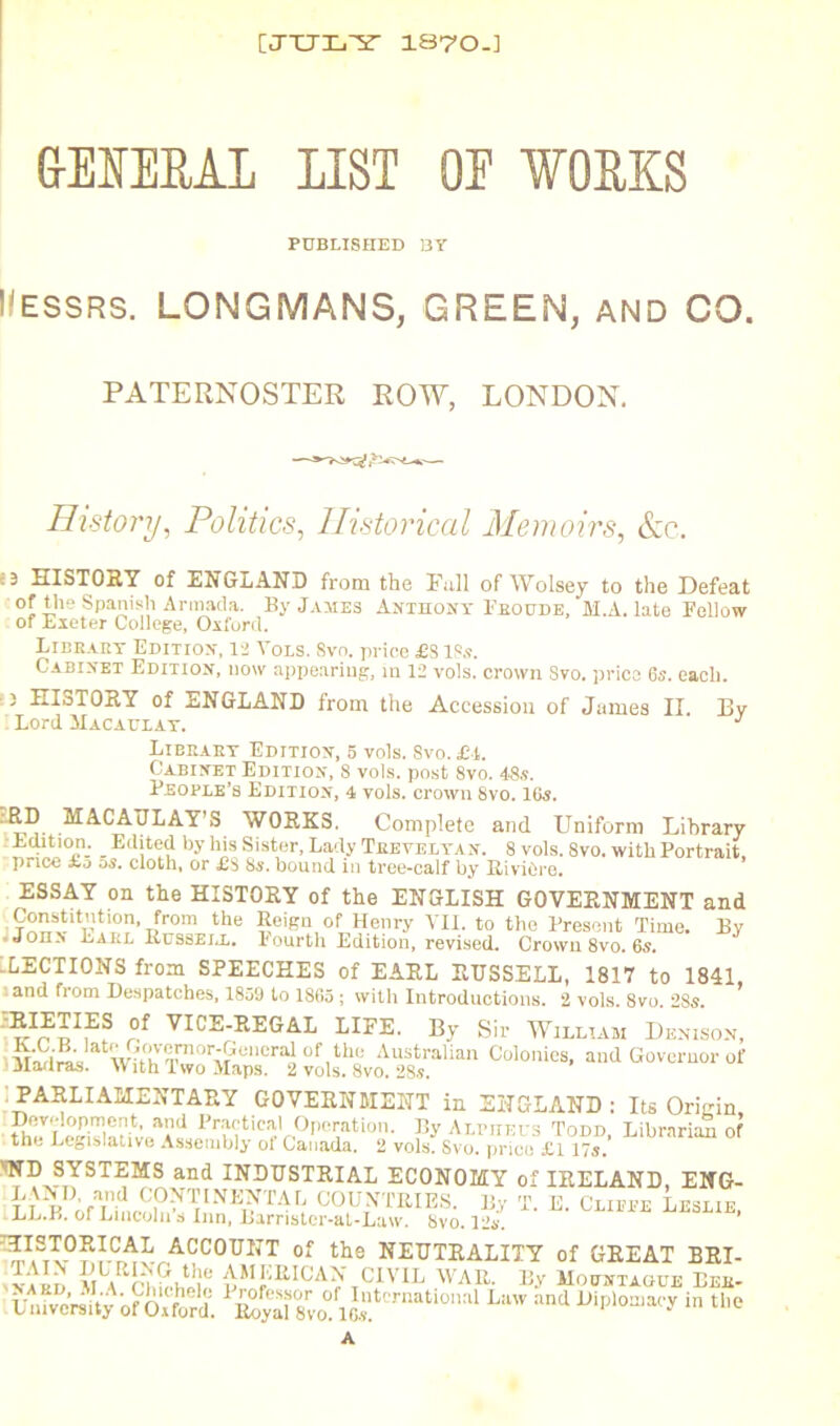 [JTJL'2' 1870.] &ENERAL LIST OE WORKS PUBLISHED BY Messrs. LONGMANS, GREEN, and CO. PATERNOSTER ROW, LONDON. History, Politics, Historical Memoirs, &c. :3 HISTORY of ENGLAND from the Full of Wolsey to the Defeat of the Spanish Armada. By James Anthony Pboude, M.A. late Fellow of Exeter College, Oxford. Libbahy Edition, 12 Yor.s. Svo. price £8 18s. Cabinet Edition, now appearing, in 12 vols. crown Sro. price 6s. each. :5 HISTORY of ENGLAND from the Accession of James II. By Lord Macaulat. j Libeaey Edition, 5 vols. Svo. £t. Cabinet Edition, 8 vols. post 8vo. 48s. People’s Edition, 4 vols. crown 8vo. 16s. MACAULAY’S WORKS. Complete and Uniform Library : Edition. Edited by his Sister, Lady Tkevelyan. 8 vols. 8vo. with Portrait, price xo ds. cloth, or £S Hs. bound in tree-calf by RiviOre. ESSAY on the HISTORY of the ENGLISH GOVERNMENT and ,?tlon'Tfrom tlle Seign of Henry VII. to the Present Time. By .John' Larl Russell, fourth Edition, revised. Crown 8vo. 6s. LECTIONS from SPEECHES of EARL RUSSELL, 1817 to 1841, and from Despatches, 1859 to 1865 ; with Introductions. 2 vols. 8vo. 285. ^C®-WEGAL LIFE. By Sir William Denison, M!S™stwn0LVmm0r1^:encraiof,the Australian Colonies, and Governor of Madras. \V ith Two Maps. 2 vols. Svo. 28s. : PARLIAMENTARY GOVERNMENT in ENGLAND : Its Origin, Operation. By Alpheus Todd, Librariai of the Legislative Assembly of Canada. 2 vols. Svo. price £117s. WD SYSTEMS and INDUSTRIAL ECONOMY of IRELAND, ENG- LI pDofLinc?h^VNE^TAr; OOUb'TRIES. By T. E. Clifpe Leslie, ILL.B. or Lincoln s Inn, Barrister-at-Law. Svo. 12s. ^,I.SX°?fCrAL ACC0U1IT of the NEUTRALITY of GREAT BRI- v.w '^Chichilf AM’!EICA^’ CIVIL WAR. By Mountague Beb- UnWcVsRy ofOxford. &yal8vo‘L:lw :incl diplomacy in the