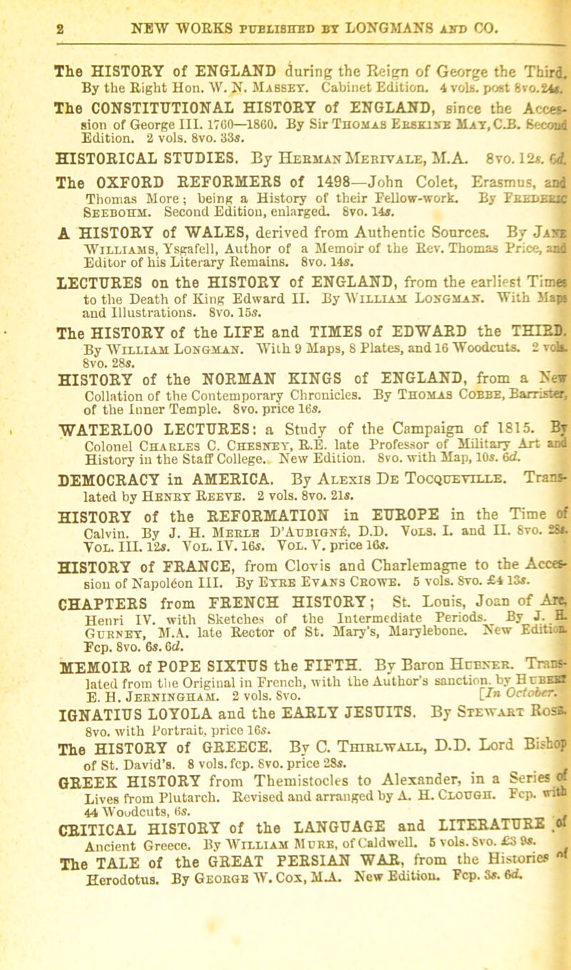 The HISTORY of ENGLAND during the Reign of George the Third. By the Right Hon. W. N. Mabsey. Cabinet Edition. 4 vola. post 8vo.24t. The CONSTITUTIONAL HISTORY of ENGLAND, since the Acces- sion of George III. 1760—1860. By Sir Thomas Ersklne May, C.B. Second Edition. 2 vols. 8vo. 33s. HISTORICAL STUDIES. By Herman Merivale, M.A. 8vo. 12s. 6d. The OXFORD REFORMERS of 1498—John Colet, Erasmus, and Thomas More; being a History of their Fellow-work. By Fredlmc Seebohm. Second Edition, enlarged. 8vo. 11s. A HISTORY of WALES, derived from Authentic Sources. By Jane Williams, Ysgafell, Author of a Memoir of the Rev. Thomas Price, and Editor of his Literary Remains. 8vo. 14s. LECTURES on the HISTORY of ENGLAND, from the earliest Times to the Death of King Edward II. By William Longman. With Maps and Illustrations. 8vo. 15s. The HISTORY of the LIFE and TIMES of EDWARD the THIRD. By William Longman. With 9 Maps, 8 Plates, and 16 Woodcuts. 2 vols. 8vo. 28s. HISTORY of the NORMAN KINGS of ENGLAND, from a New Collation of the Contemporary Chronicles. By Thomas Cobbe, Barrister, of the Inner Temple. 8vo. price 16s. WATERLOO LECTURES: a Study of the Campaign of 1815. Bv Colonel Charles C. Chesney, R.E. late Professor of Military Art and History iu the Staff College.. New Edition. 8vo. with Map, 10s. 6d. DEMOCRACY in AMERICA. By Alexis De Tocqueville. Trans- lated by Heney Reeve. 2 vols. 8vo. 21s. HISTORY of the REFORMATION in EUROPE in the Time of Calvin. By J. H. Merle D’AubignA D.D. Vols. I. and IL 8vo. 25*. VOL. III. 12s. Vol. IV. 16s. Vol. V. price 16s. HISTORY of FRANCE, from Clovis and Charlemagne to the Acces- sion of Napoldon III. By Eyre Evans Crowe. 5 vols. 8vo. £4 13s. CHAPTERS from FRENCH HISTORY; St. Lonis, Joan of Arc, Henri IV. with Sketches of the Intermediate Periods. _ By J. H. Gurney, M.A. Into Rector of St. Mary’s, Marylebone. New Edition. Fcp. 8vo. 6s. 6ci. MEMOIR of POPE SIXTUS the FIFTH. By Baron Hubner. Trans- lated from the Origiual in French, with the Author’s sanction, by HubeH E. H. Jeeningham. 2 vols. 8vo. [/» October^* IGNATIUS LOYOLA and the EARLY JESUITS. By Stewart Rosa. 8vo. with Portrait, price 16s. The HISTORY of GREECE. By C. Thirlwall, D.D. Lord Bishop of St. David’s. 8 vols. fcp. Svo. price 28s. GREEK HISTORY from Themistocles to Alexander, in a Series « Lives from Plutarch. Revised and arranged by A. H. Clough. Fcp. wi» 44 Woudcuts, Ks. CRITICAL HISTORY of the LANGUAGE and LITERATURE ,o* Ancient Greece. By William Mure, of Caldwell. 5 vols. Svo. £3 9s. The TALE of the GREAT PERSIAN WAR, from the Histories Herodotus. By George W. Cox, M.A. New Edition. Fcp. 3s. 6d-