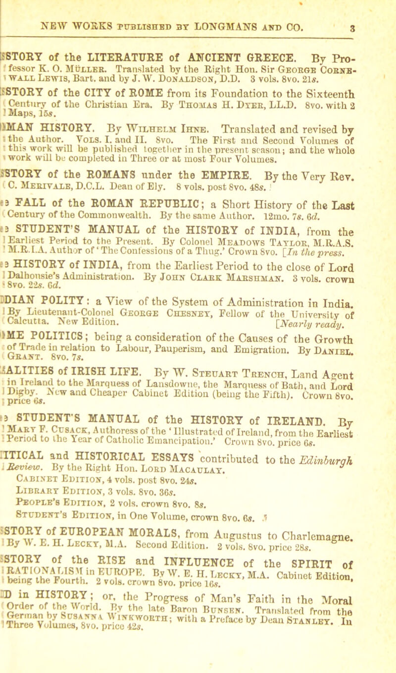 ii STORY of the LITERATURE of ANCIENT GREECE. By Pro- fessor K. O. Muller. Translated by the Right Hon. Sir George Cobne- ' wall Lewis, Bart, and by J. W. Donaldson, D.D. 3 vols. 8vo. 21s. [SSTORY of the CITY of ROME from its Foundation to the Sixteenth Century of the Christian Era. By Thomas H. Dyer, LL.D. 8vo. with 2 ’ Maps, 15s. !®AN HISTORY, By Wilhelm Ihne. Translated and revised by tthe Author. Vols. I. and II. 8vo. The First and Second Volumes of this work will be published together in the present season; and the whole ■ work Hull be completed in Three or at most Four Volumes. SSTORY of the ROMANS under the EMPIRE. By the Very Rev. (C. Merit ale, D.C.L. Dean of Ely. 8 vols. post Svo. 48s. «3 FALL of the ROMAN REPUBLIC; a Short History of the Last C Century of the Commonwealth. By the same Author. 12mo. 7s. 6cZ. c3 STUDENT’S MANUAL of the HISTORY of INDIA, from the | Earliest Period to the Present. By Colonel Meadows Taylor, M.R.A.S. - M.R.I.A. Author of‘The Confessions of a Thug.’ Crown Svo. [In the press. :B HISTORY of INDIA, from the Earliest Period to the close of Lord I Dalbousie’s Administration. By John Clark Marshman. 3 vols. crown ■ 8vo. 22s. Gd. jDIAN POLITY : a View of the System of Administration in India. 1 By Lieutenant-Colonel George Ckesney, Fellow of the University of Calcutta. New Edition. [Nearly ready. 1ME POLITICS ; being a consideration of the Causes of the Growth of Trade in relation to Labour, Pauperism, and Emigration. By Daniel Grant. 8vo. 7s. AALITIE6 of IRISH LIFE. By W. Stedart Trench, Land A°-ent in Ireland to the Marquess of Lansdowne, the Marquess of Bath, and Lord iDigby. A tw and Cheaper Cabinet Edition (being the Fifth). Crown 8vo t price 6s. °. -3 STUDENT'S MANUAL of the HISTORY of IRELAND. By vltvTi Ta 8 vCK’ of *he ‘ Illustrated of Ireland, from the Earliest : Period to the Year of Catholic Emancipation.’ Crown Svo. price 6s. .ITICAL and HISTORICAL ESSAYS contributed to the Edinburqh ■ Review. By the Right Hon. Lord Macaulay. Cabinet Edition, 4 vols. post 8vo. 24s. Library Edition, 3 vols. 8vo. 36s. People’s Edition, 2 vols. crown 8vo. 8s. Student’s Edition, in One Volume, crown 8vo. 6s. .? M0RAI,S' frnm Augustus to Charlemagne. IByW.E.H. Lecky, M.A. Second Edition. 2 vols. 8vo. price 28s. iSTORY of the RISE and INFLUENCE of the SPIRIT of tehTe th^AFToIuSrthln9EUllOPR' Bq W' E' H' Leckt> m-a- Cabinet Edition, being the Fourth. 2 vols. crown 8vo. price 16s. ID in HISTORY ; or, the Progress of Man’s Faith in the Moral Order of the World. Bv the late Baron Bunsen. Translated from the ifsTsaraT”1 «* * ***• * •»»£. ft