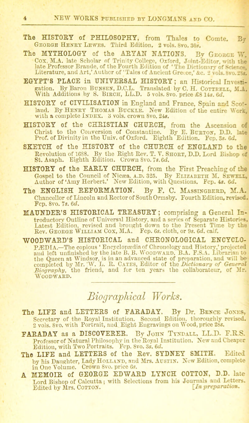 The HISTORY of PHILOSOPHY, from Thales to Comte. By George Henry Lewes. Third Edition. 2 vols. 8vo. 30*. The MYTHOLOGY of the ARYAN NATIONS. By Gkorce W. Cox, M.A. late Scholar of Trinity College, Oxford, Joint-Editor, with the late Professor Brando, of the Fourth Edition of ‘ The Dictionary of Science, Literature, aud Art,’ Author of' Tales of Ancient Ore- ee,' Ac. 2 vols. 8vo. 28*. EGYPT’S PLACE iu UNIVERSAL HISTORY 1 an Historical Investi- gation. By Baron Bunsen, D.C.L. Translated by C. H. Cottrell, JIM. With Additions by S. Birch, LL.D. 5 vols. Svo.'price £8 14s. (id. HISTORY of CIVILISATION in England and France, Spain and Sco*- land. By Henry Thomas Buckle. New Edition of the entire Work, with a complete Index. 3 vols. crown 8vo. 24s. HISTORY of the CHRISTIAN CHURCH, from the Ascension of Christ to the Conversion of Constantine. By E. Burton, D.D. late Prof, of Divinity ill the Univ. of Oxford. Eighth Edition. Fep. 3s. id. SKETCH of the HISTORY of the CHURCH of ENGLAND to the Revolution of 1688. By the Right Rev. T. V. Short, D.D. Lord Bishop of St. Asaph. Eighth Edition. Crown Svo. 7s. 6d. HISTORY of the EARLY CHURCH, from the First Preaching of the Gospel to the Council of Nicsea. a.d. 325. By Elizabeth M. Sewell, Author of ‘Amy Herbert.’ New Edition, with Questions. Fcp. 4s. 6d. The ENGLISH REFORMATION. By F. C. Massingberd, hi.A. Chancellor of Lincoln and Rector of South Ormsby. Fourth Edition, revised. Fcp. 8vo. 7s. (id. MAUNDER’S HISTORICAL TREASURY; comprising a General In- troductory Outline of Universal History, and a series of Separate Histories. Latest Edition, revised and brought down to the Present Time by the Rev. George William Cox, M.A. Fcp. 6s. cloth, or 9s. Gd. calf. WOODWARD’S HISTORICAL and CHRONOLOGICAL ENCYCLO- PAEDIA.—The copious * Encyclopedia of Chronology and History,’projected and left unfinished by the late B. B. Woodward, B.A. F.S.A. Librarian to the Queen at Windsor, is in an advanced state of preparation, and will be completed by Mr. 'W. L. R. Cates, Editor of the Dictionary of General Biography, the friend, and for ten years the coliaborateur, of Mr. Woodward. The LIFE and LETTERS of FARADAY. By Dr. Bence Jones, Secretary of the Royal Institution. Second Edition, thoroughly revised. 2 vols. Svo. with Portrait, aud Eight Engravings on Wood, price 2$s. FARADAY as a DISCOVERER. By John Tyndall. LL.D. F.R.S. Professor of Natural Philosophy in the Royal Institution. New raid Cheaper Edition, with Two Portraits. Fcp. Svo. 3s. 6d. The LIFE and LETTERS of the Rev. SYDNEY SMITH. Edited by his Daughter, Lady Holland, and Mrs. Austin. New Edition, complete in One Volume. Crown Svo. price 6s. A MEMOIR of GEORGE EDWARD LYNCH COTTON, D.D. late Lord Bishop of Calcutta; with Selections from his Journals and Letters. Edited by Mrs. Cotton. [/n preparation.