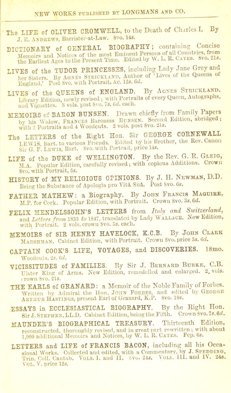 The LIFE of OLIVER CROMWELL, to the Death of Clurlcs I. By J. R. Andrews, Barrister-at-Law. 8vo. 14s. DICTIONARY of GENERAL BIOGRAPHY; containing Concise Memoirs and Notices of the most Eminent the Earliest Ages to the Present Time. Edited by IV. L. R. Catls. Svo. .is. LIVES of the TUDOR PRINCESSES, including Lady Jane Grey and her Sisters. By Agnes Stiuckland, Author of ‘Lives of the Queens of England.’ Post Svo. with Portrait, Ac. 12s. Cd. LIVES of the QUEENS of ENGLAND. By Agnes Stiuckland. Library Edition, newly revised; with Portraits of every Queen, Autographs, and Vignettes. S vols. post Svo. 7s. Gd. each. MEMOIRS of BARON BUNSEN. Drawn chiefly from Family Papers bv his Widow, Frances Baroness Bunsen. Second Edition, abridged; w'ith 2 Portraits and 4 Woodcuts. 2 vols. post Svo. 21s. The LETTERS of the Right Hon. Sir GEORGE CORNEWALL LEWIS, Bart, to various Friends. Edited by his Brother, the Rev. Canon Sir G. F. Lewis, Bart. Svo. with Portrait, price 14s. LIRE of the DUKE of WELLINGTON. By the Rev. G. R. Gleio, M.A. Popular Edition, carefully revised; with copious Additions. Crown Svo. with Portrait, 5s. HISTORY of MY RELIGIOUS OPINIONS. By J. H. Newsian, D.D. Being the Substance of Apologia pro Vita Su&. Post Svo. 6s. FATHER MATHEW: a Biography. By John Francis Maguire, M.P. for Cork. Popular Edition, with Portrait. Crown 8vo. 3s. Gd. EELIX MENDELSSOHN’S LETTERS from Italy and Switzerland, and Letters from 1833 to 1S47, translated by Lady Wallace. New Edition, with Portrait. 2 vols. crown Svo. 5s. each. MEMOIRS of SIR HENRY HAVELOCK, K.C.B. By John Clark Marskman. Cabinet Edition, with Portrait. Crown Svo. price 3s. Gd, CAPTAIN COOK’S LIFE, VOYAGES, and DISCOVERIES. 18mo. Woodcuts, 'Is. Gd. VICISSITUDES of FAMILIES. By Sir J. Bernard Burke, C.B. Ulster King of Arms. New Edition, remodelled and enlarged. 2. vols. < rown 8vo. 2Is. THE EARLS of GRANARD: a Memoir of the Noble Family of Forbes. Written by Admiral the lion. John Forbes, and edited by George Arthur Hastings, present Earl of Granard, K.P. Svo. 10s. ESSAYS in ECCLESIASTICAL BIOGRAPHY. By the Right Hon. Sir J. Stephen, LL.D. Cabinet Edition, being the Fifth. Crown 8vo. 7s. Gd. MAUNDER'S BIOGRAPHICAL TREASURY. Thirteenth Edition, reconstructed, thoroughly revised, and in great part rewritten; with about 1,000 additional Memoirs and Notices, by W. L. R. Cates. Fcp. 6s. LETTERS and LIFE of FRANCIS BACON, including all his Occa- sional Works. Collected and edited, with a Commentary, by J. SPEDDING, Trin. Coll. Cantab. Vols. 1. and II. bvo. 24s. Vols. III. and IV. 24i«,
