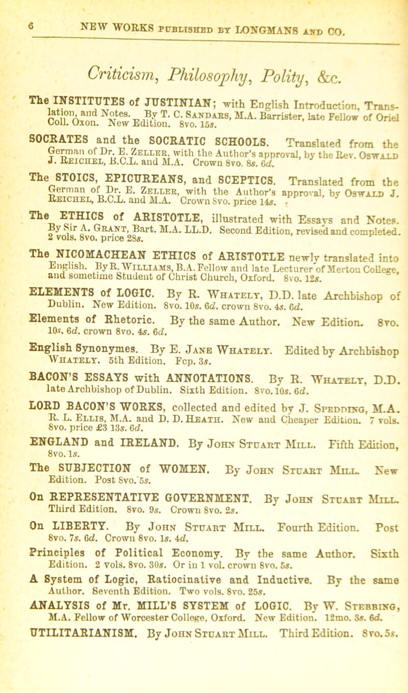 Criticism, Philosophy, Polity, &c. The INSTITUTES of JUSTINIAN; with English Introduction, Trans- ™Tn™d N£tcS’r. $?■ T' C- SAIfDAES. M-A. Barrister, late Fellow of Oriel toll. Oxon. New Edition. 8vo. 155. SOCRATES and the SOCRATIC SCHOOLS. Translated from the Di-E-t^ller 'yitlV,the Author’s approval, by the Rev. Oswald J. Reichel, B.C.L. and M.A. Crown 8vo. 8s. 6d. STOICS, EPICUREANS, and SCEPTICS. Translated from the German of Dr. E. Zeller, with the Author’s approval, by Oswald J. Reichel, B.C.L. and M.A. Crown Svo. price 14s. Ti® ETHICS of ARISTOTLE, illustrated with Essays and Notes. By Sir A. Grant, Bart. M.A. LL.D. Second Edition, revised and completed. 2 vols. 8vo. price 2Ss. The NICOMACHEAN ETHICS of ARISTOTLE newly translated into English. By R. Williams, B. A. Fellow and late Lecturer of Merton College, and sometime Student of Christ Church, Oxford. Svo. 12s. ELEMENTS of LOGIC. By R. Whately, D.D. late Archbishop of Dublin. New Edition. 8vo. 10s. 6d. crown 8vo. 4s. 6d. Elements of Rhetoric. By the same Author. New Edition- 8yo. 10s. 6d. crown 8vo. 4s. 6d. English Synonymes. By E. Jane Whately. Edited by Archbishop Whately. 5th Edition. Fcp. 3s. BACON’S ESSAYS with ANNOTATIONS. By R. Whately, D.D. late Archbishop of Dublin. Sixth Edition. Svo.lOs. 6d. LORD BACON'S WORKS, collected and edited by J. Spediung, M.A. R. L. Ellis, M.A. and D. D. Heath. New and Cheaper Edition. 7 vols. 8vo. price £3 13s. Gd. ENGLAND and IRELAND. By John Stuart Mill. Fifth Edition, 8vo. Is. The SUBJECTION of WOMEN. By John Stuaet Mill. New Edition. Post Svo.’Ss. On REPRESENTATIVE GOVERNMENT. By John Stcabt Mill. Third Edition. 8vo. 9s. Crown Svo. 2s. On LIBERTY. By John Stuart Mill. Fourth Edition. Post 8vo. 7s. 6d. Crown 8vo. Is. id. Principles of Political Economy. By the same Author. Sixth Edition. 2 vols. 8vo. 30s. Or in 1 vol. crown Svo. 5s. A System of Logic, Ratiocinative and Inductive. By the same Author. Seventh Edition. Two vols. 8vo. 25s. ANALYSIS of Mr. MILL'S SYSTEM of LOGIC. By W. Stubbing, M.A. Fellow of Worcester College, Oxford. New Edition. 12mo. 3s. 6d. UTILITARIANISM. By John Stuart Mill. Third Edition. Svo. 5s.