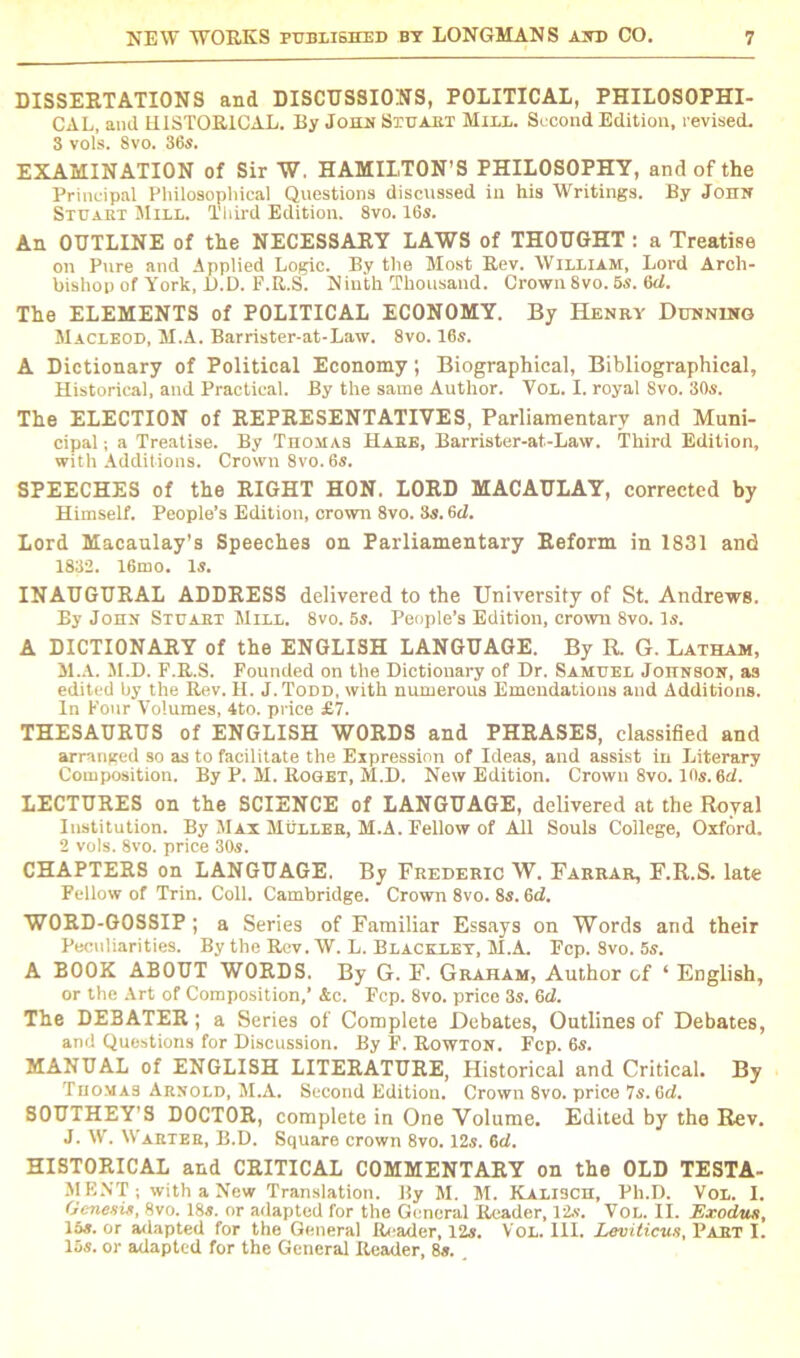 DISSERTATIONS and DISCUSSIONS, POLITICAL, PHILOSOPHI- CAL, and HISTORICAL. By John Stuart Mill. Second Edition, revised. 8 vol's. 8vo. 36s. EXAMINATION of Sir W. HAMILTON’S PHILOSOPHY, and of the Principal Philosophical Questions discussed in his Writings. By John Stuart Mill. Third Edition. 8vo. 16s. An OUTLINE of the NECESSARY LAWS of THOUGHT : a Treatise on Pure and Applied Logic. By the Most Rev. William, Lord Arch- bishop of York, 1).D. F.R.S. Ninth Thousand. Crown 8vo. 5s. 6<L The ELEMENTS of POLITICAL ECONOMY. By Henry Dunning Macleod, M.A. Barrister-at-Law. 8vo. 16s. A Dictionary of Political Economy; Biographical, Bibliographical, Historical, and Practical. By the same Author. Vol. I. royal Svo. 30s. The ELECTION of REPRESENTATIVES, Parliamentary and Muni- cipal ; a Treatise. By Thomas Hare, Barrister-at-Law. Third Edition, with Additions. Crown 8vo.6s. SPEECHES of the RIGHT HON. LORD MACAULAY, corrected by Himself. People’s Edition, crown 8vo. 3s. 6cL Lord Macaulay’s Speeches on Parliamentary Reform in 1831 and 1832. 16mo. Is. INAUGURAL ADDRESS delivered to the University of St. Andrews. By John Stuart Mill. 8vo. 5s. People’s Edition, crown 8vo. Is. A DICTIONARY of the ENGLISH LANGUAGE. By R. G. Latham, M.A. M.D. F.R.S. Founded on the Dictionary of Dr. Samuel Johnson, a3 edited by the Rev. H. J.Todd, with numerous Emendations and Additions. In Four Volumes, 4to. price £7. THESAURUS of ENGLISH WORDS and PHRASES, classified and arranged so as to facilitate the Expression of Ideas, and assist in Literary Composition. By P. M. Roget, M.D. New Edition. Crown 8vo. 10s. 6d. LECTURES on the SCIENCE of LANGUAGE, delivered at the Royal Institution. By Max Muller, M.A. Fellow of All Souls College, Oxford. 2 vols. 8vo. price 30s. CHAPTERS on LANGUAGE. By Frederic W. Farrar, F.R.S. late Pellow of Trin. Coll. Cambridge. Crown 8vo. 8s. 6d. WORD-GOSSIP; a Series of Familiar Essays on Words and their Peculiarities. By the Rev. W. L. Blackley, M.A. Fcp. Svo. 5s. A BOOK ABOUT WORDS. By G. F. Graham, Author of ‘ English, or the Art of Composition,’ Ac. Pep. 8vo. price 3s. 6d. The DEBATER; a Series of Complete Debates, Outlines of Debates, and Questions for Discussion. By F. Rowton. Fcp. 6s. MANUAL of ENGLISH LITERATURE, Historical and Critical. By Thomas Arnold, M.A. Second Edition. Crown 8vo. price Ts.Gd. SOUTHEY'S DOCTOR, complete in One Volume. Edited by the Rev. J. W. Warter, B.D. Square crown 8vo. 12s. 6d. HISTORICAL and CRITICAL COMMENTARY on the OLD TESTA- MENT; with a New Translation. By M. M. Kali3CH, Ph.D. Vol. I. Genesis, 8vo. 18s. or adapted for the General Reader, 12s. Vol. II. Exodus, 15s. or adapted for the General Reader, 12s. Vol. III. Leviticus, Part I. 15s. or adapted for the General Reader, 8s.
