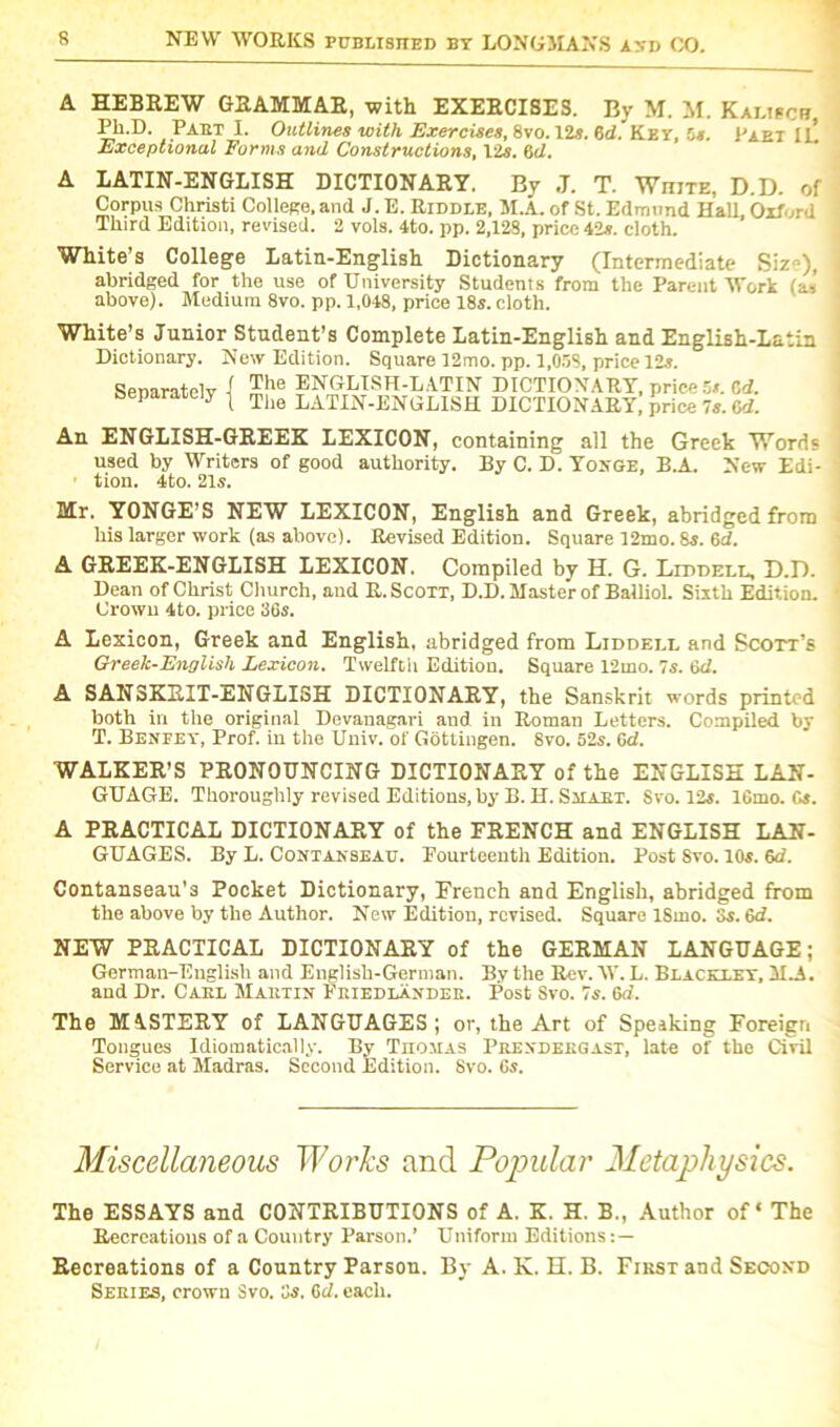A HEBREW GRAMMAR, with EXERCISES. By M. M. Kalisci? Ph.D. Pabt I. Outlines with Exercise*, 8vo. 12s. dd. Key, 5s. 1'aet III Exceptional Forms and Constructions, 1 is. 6d. A LAXIN-ENGLISH DICTIONARY. By ,T. T. White, D.D. of Corpus Christi College, and J. E. Riddle, M.A. of St. Edmund Hall Oxford Third Edition, revised. 2 vols. 4to. pp. 2,128, price 42s. doth. White’s College Latin-English Dictionary (Intermediate Siz»), abridged for the use of University Students from the Parent Work (as above). Medium 8vo. pp. 1,048, price 18s. cloth. White’s Junior Student’s Complete Latin-English and English-Latin Dictionary. New Edition. Square 12mo. pp. 1,058, price 12s. Separately The ENGLISH-LATIN DICTIONARY, price 5s. Cd. The LATIN-ENGLISH DICTIONARY, price 7s. 6d. An ENGLISH-GREEK LEXICON, containing all the Greek Words used by Writers of good authority. By C. D. Yonge, B.A. New Edi- ■ tion. 4to. 21s. Mr. YONGE’S NEW LEXICON, English and Greek, abridged from his larger work (as above). Revised Edition. Square 12mo. 8s. 6d. A GREEK-ENGLISH LEXICON. Compiled by H. G. Liddell, D.D. Dean of Christ Church, and R. Scott, D.D. Master of Balliol. Sixth Edition. Crown 4to. price 36s. A Lexicon, Greek and English, abridged from Liddell and Scott’s Greek-Lnglish Lexicon. Twelfth Edition. Square 12mo. 7s. 6d. A SAN3KRIT-ENGLISH DICTIONARY, the Sanskrit words printed both in the original Devanagari and in Roman Letters. Compiled by T. Benfey, Prof, in the Univ. of Gottingen. 8vo. 52s. 6d. WALKER’S PRONOUNCING DICTIONARY of the ENGLISH LAN- GUAGE. Thoroughly revised Editions, by B.H. Smart. Svo. 12s. 16mo. Cs. A PRACTICAL DICTIONARY of the FRENCH and ENGLISH LAN- GUAGES. By L. Contanseau. Fourteenth Edition. Post 8vo. 10s. 6d. Contanseau's Pocket Dictionary, French and English, abridged from the above by the Author. New Edition, revised. Square ISmo. 3s. 6d. NEW PRACTICAL DICTIONARY of the GERMAN LANGUAGE; Gertnan-Euglish and English-German. By the Rev. W. L. Bracelet, M.A. and Dr. Carl Martin Feiedlaxdee. Post Svo. 7s. 6a. The MASTERY of LANGUAGES; or, the Art of Speaking Foreign Tongues Idiomatically. By Thomas Prendeegast, late of the Civil Service at Madras. Second Edition. Svo. Cs. Miscellaneous Works and Popular Metaphysics. The ESSAYS and CONTRIBUTIONS of A. K. H. B„ Author of ‘ The Recreations of a Country Parson.’ Uniform Editions Recreations of a Country Parson. By A. K. H. B. Fikst and Second Series, crown Svo. 3s. 6cl. each.