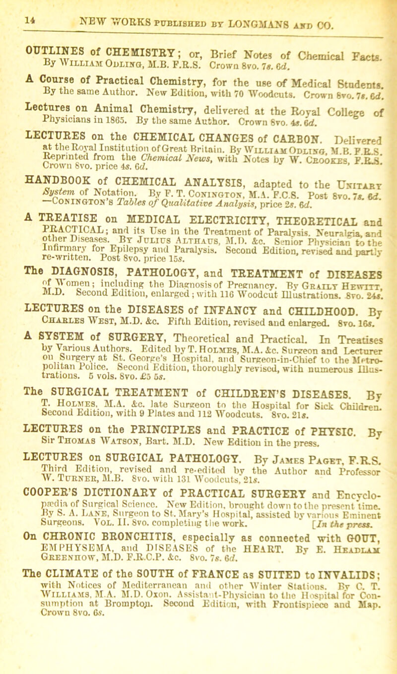 °ETLINES of CHEMISTRY; or, Brief Notes of Chemical Facte. By William Ollihg, M.B. F.R.S. Crown 8vo. 7e. 6d. A Course of Practical Chemistry, for the use of Medical Students. By the same Author. New Edition, with 70 Woodcuts. Crown 8vo. 7$. 6d. Lectures on Animal Chemistry, delivered at the Royal College of Physicians in 1865. By the same Author. Crown 8vo. 4s. 6d. LECTURES on the CHEMICAL CHANGES of CARBON. Delivered at the Royal Institution of Great Britain. By William Odlihg, M.B. P.R.S JAepnnted from the Chemical News, with Notes by W. Ceookes F rIs Crown Svo. price 4s. 6d. ' HANDBOOK of CHEMICAL ANALYSIS, adapted to the Unitary System of Notation. By E. T. Conington, M.A. P.C.S. Post Svo. Is 6d Conington s Tables of Qualitative Analysis, price 2s. 6cl. TREATISE on MEDICAL ELECTRICITY, THEORETICAL and PRACTICAL; and its Use in the Treatment of Paralysis. Neuralgia, and other Diseases. By Julius Althaus, M.D. Ac. Senior Physician to the lnnrmary for Epilepsy and Paralysis. Second Edition, revised and partly re-written. Post 8vo. price 155. The DIAGNOSIS, PATHOLOGY, and TREATMENT of DISEASES tiIt v! omen; including the Diagnosis of Pregnancy. By Grally Hewtxt M.i). Second Edition, enlarged ; with 116 Woodcut Illustrations. Avo. 24s. LECTURES on the DISEASES of INFANCY and CHILDHOOD. By Charles West, M.D. &c. Fifth Edition, revised and enlarged. 8vo. 16s. A SYSTEM of SURGERY, Theoretical and Practical. In Treatises by Various Authors. Edited by T. Holmes, M.A. Ac. Sunreon and Lecturer on Surgery at St. George’s Hospital, and Surgeon-in-Chief to the Metro- politan Police. Second Edition, thoroughly revised, with numerous Illus- trations. 5 vols. Svo. £5 5s. The SURGICAL TREATMENT of CHILDREN’S DISEASES. By T. Holmes, M.A. Ac. late Surgeon to the Hospital for Sick Children. Second Edition, with 9 Plates and 112 Woodcuts. 8vo. 215. LECTURES on the PRINCIPLES and PRACTICE of PHYSIC. By Sir Thomas Watson, Bart. M.D. New Edition in the press. LECTURES on SURGICAL PATHOLOGY. By James Paget, F.R.S. Third Edition, revised and re-edited by the Author and Professor W. Tuknee, M.B. Svo. with 131 Woodcuts. 21s. COOPER’S DICTIONARY of PRACTICAL SURGERY and Encyclo- paedia of Surgical Science. New Edition, brought down to the present time. By S. A. Lane, Surgeon to St. Mary’s Hospital, assisted by various Eminent Surgeons. VOL. II. Svo. completing the work. ‘ [In the press. On CHRONIC BRONCHITIS, especially as connected with GOUT, EMPHYSEMA, and DISEASES of the HEART. By E. Headlam Greenhow, M.D. F.R.C.P. Ac. 8vo. 7s. 6d. The CLIMATE of the SOUTH of FRANCE as SUITED to INVALIDS; with Notices of Mediterranean and other Winter Stations. By C. T. Williams, M.A. M.D. Oxon. Assistant-Physician to the Hospital for Con- sumption at Bromptop. Second Edition, with Frontispiece and Map. Crown 8vo. 6s.