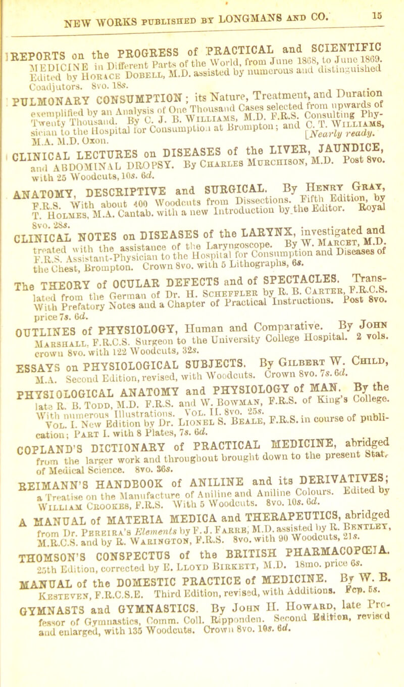 ■RSPnuTS .in the PROGRESS of PRACTICAL and SCIENTIFIC FDICINE in Different Parts of the World, from June 1888, to June 1869. EdR°dCby Horace Dobell, M.D. assisted by numerous and distinguished Coadjutors. 8vo. 18s. PITt MONARY CONSUMPTION ; its Nature, Treatment, and Duration rTTUTPAT TECTURES on DISEASES of the LIVER, JAUNDICE, C a l AHDm(?XAL DROPSY. By Charles Murchison, M.D. Post 8vo. with 25 W'oodcuts, 10s. 6c2. ANATOMY, DESCRIPTIVE and SURGICAL. By Henry Gray, FRS With about 400 Woodcuts from Dissections. Fiftll,.,^ltl0S’OTJj ! Holmes.VTCantab, with a new Introduction by.the Editor. Royal CLINICAL NOTES on DISEASES of tl. LAEYNX m,«ja.rf *od the Chest, Brompton. Crown 8vo. with 5 Lithogi aphs, 6s. The THEORY of OCULAR DEEECTS and of SPECTACLES^ Trans- it price 7s. 6d. OUTLINES of PHYSIOLOGY, Human and Comparative. By John Marshall, F.R.C.S. Surgeon to the University College Hospital. 2 vols. crowu 8vo. with 122 Woodcuts, 325. ESSAYS on PHYSIOLOGICAL SUBJECTS. By Gilbert W Child, M.A. Second Edition, revised, with Woodcuts. Crown 8vo. /6.6d. pwvdTnr OGTPAL ANATOMY and PHYSIOLOGY of MAN. By the P ““ “ f.™ ,»d W. Bowman, F.E.S. Eii.g'a Col*. ^i“ N™S l2.K£ F.E.S. in ««. of pobU- cation; Part I. with 8 Plates, 7s. 6tl. COPLAND’S DICTIONARY of PRACTICAL MEDICINE, abridged from the larger work and throughout brought down to the present Sta r of Medical Science. 8vo. S6s. REIMANN’S HANDBOOK of ANILINE and its DERIVATIVES; a Treatise on the Manufacture of Aniline and Aniline Colours. Edited y William Crookes, F.R.S. With 5 Woodcuts. 8vo. 10s. fad. A MANUAL of MATERIA MEDICA and THERAPEUTICS, abridged fmm T)r Pprpira’s Elements by F. J. Farrb, M.D. assisted by R. Bentley, SlEjSb. Ld by R. WaSSSon, F.R.S. 8VO. with 90 Woodcuts, 21s. THOMSON’S CONSPECTUS of the BRITISH PHARMACOPOEIA. 25th Edition, corrected by E. Lloyd Birkett, M.D. 18mo. pncc 6s. MANUAL of the DOMESTIC PRACTICE of MEDICINE. By W. B. Kesteven, F.R.C.S.E. Third Edition, revised, with Additions. * cp. GYMNAST3 and GYMNASTICS. By John H. Howard, late Pro- fessor of Gymnastics, Comm. Coll. Ripponden. Second Edition, revised and enlarged, with 135 Woodcuts. Crown 8vo. 10s. fad.