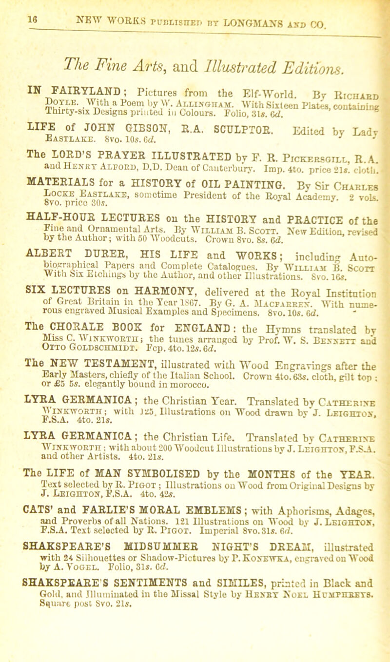 The Fine Arts, and Illustrated Editions. IN FAIRYLAND; Pictures from the Elf-World. Bv Doyle. With a Poem by W. Allingiiam. With Sixteen Plates, Ihirty-six Designs printed in Colours. Folio, 31s. cd. Richard containing LIFE of JOHN GIBSON, R.A. SCULPTOR. Eastlake. Svo. 10s. Gd. Edited by Lady The LORD S PRAYER ILLUSTRATED by F. R. Pickersgill, R.A. and Henry Alford, D.D. Dean of Canterbury. Imp. 4to. price 21s. cloth. J MATERIALS for a HISTORY of OIL PAINTING. Bv Sir Charles Locke Eastlake, sometime President of the Royal Academy. 2 vols 8vo. price 30s. J HALF-HOUR LECTURES on the HISTORY and PRACTICE of the Fine and Ornamental Arts. By William B. Scott. New Edition, revised by the Author; with 50 AVoodcuts. Crown Svo. 8s. 6d. ALBERT DURER, HIS LIFE and WORKS; including Auto- biographical Papers and Complete Catalogues. By William B. Scon With Six Etellings by the Author, and other Illustrations. Svo. 16s. SIX LECTURES on HARMONY, delivered at the Royal Institution of Great Britain in the Year 1SG7. By G. A. Macfaerex. With nume- rous engraved Musical Examples and Specimens. 8vo. 10s. 6d. The CHORALE BOOK for ENGLAND: the Hymns translated bv Miss C. AA’inkwoeth; the tunes arranged by Prof. W. S. Bennett and Otto Goldschmidt. Fcp. 4to. 12s. 6d. The NEW TESTAMENT, illustrated with Wood Engravings after the Early Masters, chiefly of the Italian School. Crown 4to. 63s. cloth, gilt top ; or £5 6s. elegantly bound in morocco. LYRA GERMANICA ; the Christian Year. Translated by Catherine Winicwosth ; with J 25, Illustrations on Wood drawn bv J. Leighton. F.S.A. 4to. 21s. LYRA GERMANICA ; the Christian Life. Translated by Catherine AVinkworth ; with about 200 AA’oodcut Illustrations by J. Leighton, F.S.A. and other Artists. 4to. 21s. The LIFE of MAN SYMBOLISED by the MONTHS of the YEAR. Text selected by R. Pigot ; Illustrations on Wood from Original Designs by J. Leighton, F.S.A. 4to. 42s. CATS’ and FARLIE'S MORAL EMBLEMS ; with Aphorisms, Adages, and Proverbs of all Nations. 121 Illustrations on Wood by J. Leighton, F.S.A. Text selected by R. Pigot. Imperial Svo. Sis. 6d. SHAKSPEARE’S MIDSUMMER NIGHT’S DREAM, illustrated with 24 Silhouettes or Shadow-Pictures by P. Konewka, engraved on Wood by A. Vogel. Folio, 31s. Cd. SHAKSPEARE’S SENTIMENTS and SIMILES, printed in Black and Gold, and Illuminated in the Missal Style by Hexkt Noel Humphreys. Square post Svo. 21s.