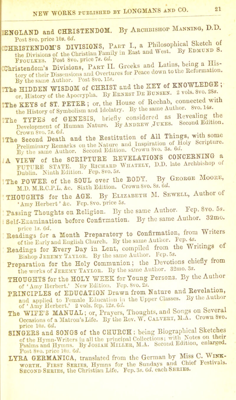 IENGLAND and CHRISTENDOM. By Archbishop Manning, D.D. Post 8vo. price 10s. 6d. CHRISTENDOM’S DIVISIONS, Past I, a PhilosopUiad Sketch o the Divisions of the Christian Family m East and W est. By Ldjadnd 6. Ffoulkes. Post 8vo. price 7s. Gel. Christendom's Divisions, Part II. Greeks and Latins, la J1S- tory of their Dissensions and Overtures for Peace down to the Reformation. By the same Author. Post 8vo. 15s. . The HIDDEN WISDOM of CHRIST and the KEY of KNOWLEDGE ; or. History- of the Apocrypha. By Ernest De Bunsen. 2 vols. Svo. 28s. IThe KEYS of ST. PETER; or. the House of Rechab, the History of Symbolism and Idolatry. By the same Author. Svo. 14s. 'The TYPES of GENESIS, briefly considered as ReveaR°f *be Development of Human Nature. By Andrew Jukes. Secoud Edition. IThe* Second Death and the Restitution of All Things, with some Preliminary Remarks on the Nature and inspiration of Holy Scripture. By the same Author. Second Edition. Crown Svo. 3s. Gel. A VIEW of the SCRIPTURE REVELATIONS CONCERNING a FUTURE STATE. By Richard Whatelt, D.D. late Archbishop o Dublin. Ninth Edition. Fep. Svo. 5s. iThe POWER of the SOUL over the BODY. By George Moore, M.D. M.R.C.P.L. Ac. Sixth Edition. Crown 8vo. 8s. 6d. THOUGHTS for the AGE. By Elizabeth M. Sewell, Author of • Amy Herbert ’ &c. Fcp. Svo. price 5s. Passing Thoughts on Religion. By the same Author. Fcp. 8vo. 5s. Self-Eaamination before Confirmation. By the same Author. 32mc. Readings for a Month Preparatory to Confirmation, from Writers of the Early and English Church. By the same Author. Fcp. 4s. _ Readings for Every Day in Lent, compiled froin^the Writings oi Bishop Jeremy Taylor. By the same Author. Fcp. os. Preparation for the Holy Communion; the Devotions chiefly from the works of Jeremy Taylor. By the same Author. S2mo. 3s. THOUGHTS for the HOLY WEEK for Young Persons. By the Author of ‘ Amy Herbert.’ New Edition. Pep. Svo. 2s. PRINCIPLES of EDUCATION Drawn from Nature and Revelation, and applied to Female Education in the Upper Classes. By the Author of ‘ Amy Herbert.’ 2 vols. fcp. 12s. Gd. The WIFE’S MANUAL; or, Prayers, Thoughts, and Songs on Several Occasions of a Matron’s Life. By the Rev. W. Calvert, M.A. Ciown vo. price 10s. Gd. SINGERS and SONGS of the CHURCH ; being Biographical Sketches of the Hymn-Writers in all the principal Collections; wiNotes on their Psalms and Hymns. By Josiah Miller, M.A. Second Edition, enlarged. Post 8vo. price 10s. Gd. LYRA GERMANICA, translated from the German by Miss C. Wink- worth. First Series, Hymns for the Sundays and Chief Festivals. Second Series, the Christian Life. Fcp. 3s. Gd. each Series.