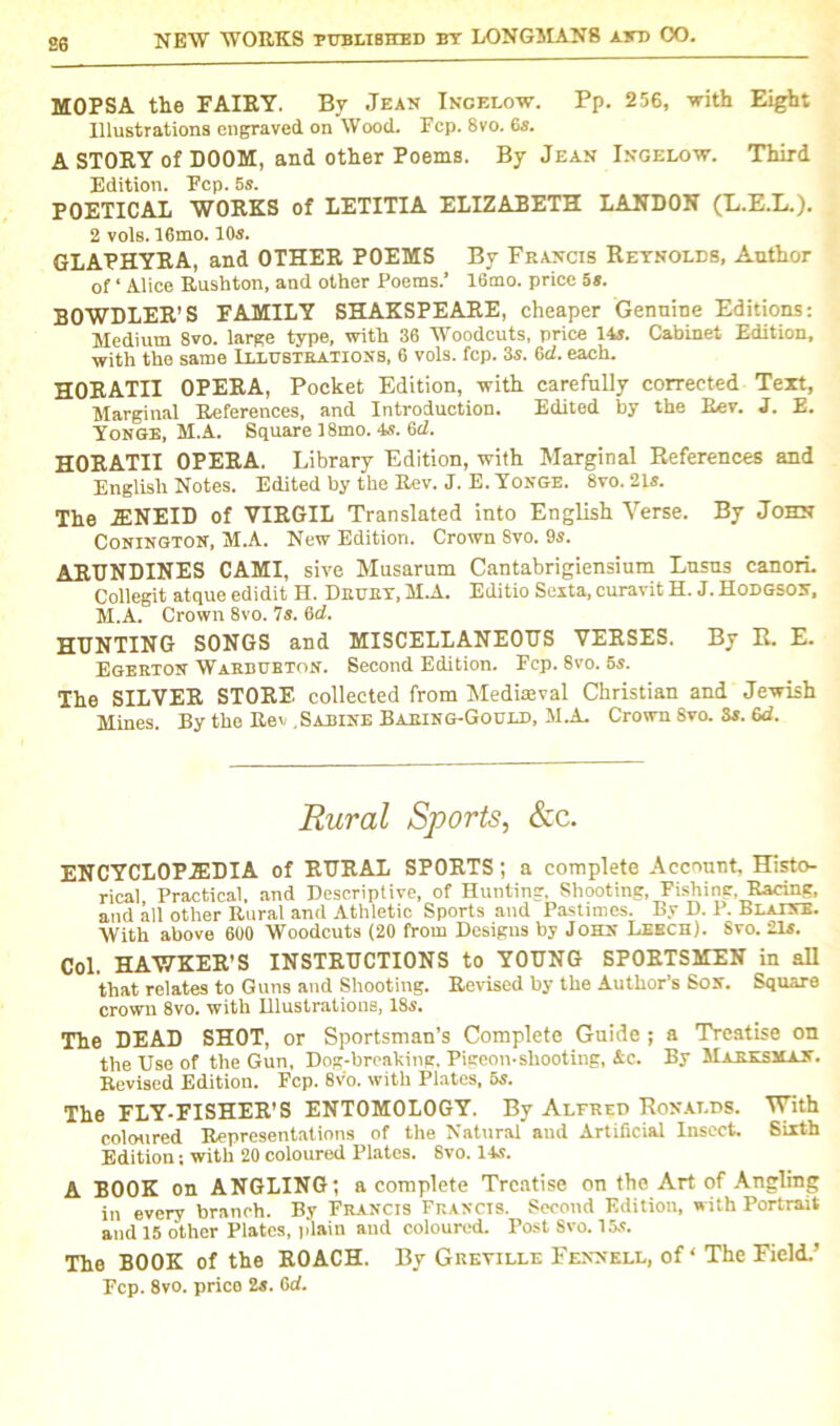 se MOPSA the FAIRY. By Jean Incelow. Pp. 256, -with Eight Illustrations engraved on Wood. Fcp. 8vo. 6s. A STORY of DOOM, and other Poems. By Jean Ingelow. Third Edition. Fcp. 5s. POETICAL WORKS of LETITIA ELIZABETH LANDON (E.E.L.). 2 vote. 16mo. 105. GLAPHYRA, and OTHER POEMS By Francis Reynolds, Anthor of ‘ Alice Rushton, and other Poems.’ 16mo. price 5s. BOWDLER’S FAMILY SHAKSPEARE, cheaper Genuine Editions: Medium 8vo. large type, with 36 Woodcuts, price 14s. Cabinet Edition, with the same Illustrations, 6 vols. fcp. 3s. 6cl. each. HORATII OPERA, Pocket Edition, with carefully corrected Text, Marginal References, and Introduction. Edited by the Rev. J. E. Yonge, M.A. Square 18mo. 4s. 6cl. HORATII OPERA. Library Edition, with Marginal References and English Notes. Edited by the Rev. J. E. Yonge. 8vo. 21s. The 2ENEID of VIRGIL Translated into English Verse, By John Conington, M.A. New Edition. Crown 8vo. 9s. ARUNDINES CAMI, sive Musarum Cantabrigiensium Lusns canori. Collegit atque edidit H. Drury, M.A. Editio Sexta, curavit H. J. Hodgson, M.A. Crown 8vo. 7s. 6d. HUNTING SONGS and MISCELLANEOUS VERSES. By R. E. Egeeton Warbubton. Second Edition. Fcp. 8vo. 5s. The SILVER STORE collected from Mediaeval Christian and Jewish Mines. By the Rev , Sabine Baeing-Gould, M.A. Crown Svo. 3s. 6d. Rural Sports, &c. ENCYCLOPEDIA of RURAL SPORTS; a complete Account, Histo- rical Practical, and Descriptive, of Hunting. Shooting, Fishing, Racing, and all other Rural and Athletic Sports and Pastimes. By D. P. Blaine. With above 600 Woodcuts (20 from Designs by John Leech). Svo. 21s. Col. HAWKER’S INSTRUCTIONS to YOUNG SPORTSMEN in all that relates to Guns and Shooting. Revised by the Author’s Son. Square crown 8vo. with Ulustrations, 18s. The DEAD SHOT, or Sportsman’s Complete Guide ; a Treatise on the Use of the Gun, Dog-brealdng, Pigeon-shooting, Ac. By Marksman. Revised Edition. Fcp. 8vo. with Plates, 5s. The FLY-FISHER’S ENTOMOLOGY. By Alfred Ronalds. With coloured Representations of the Natural and Artificial Insect. Sixth Edition; with 20 coloured Plates. Svo. 14s. A BOOK on ANGLING; a complete Treatise on the Art of Angling in every branch. By Feancis Francis. Second Edition, with Portrait and 15 other Plates, plain aud coloured. Post 8vo. 15s. The BOOK of the ROACH. By Greyille Fennell, of ‘ The Field.’ Fcp. 8vo. price 2s. 6d.