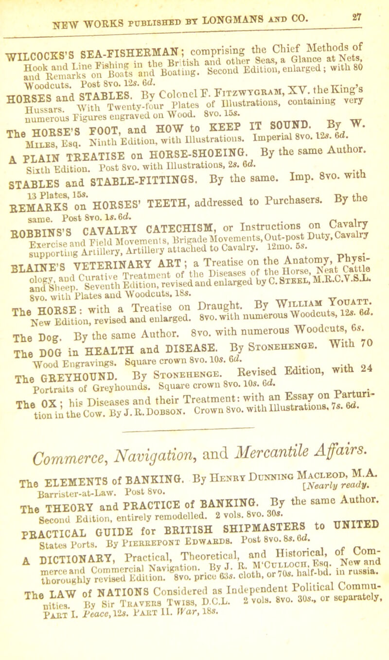 WILCOCKS’S SEA-FISHERM^I; compri^g^the^hirf^Methods^of ^dVemartfon^oat^aud Boat mg Second Edition, enlarged; with 80 Woodcuts. Post 8vo. 12s. 6d. TCmrr’q ““8’5l numerous Eigures engraved on Wood. 8vo. los. w trnDQE’S ROOT and HOW to KEEP IT SOUND. By W. Vires Esq. Ninth Edition, with Illustrations. Imperial 8vo. 12s. 6 . A PLAIN TREATISE on HORSE-SHOEING By the same Author. Sixth Edition. Post 8vo. with Illustrations, 2s. 6a. STABLES and STABLE-FITTINGS. By the same. Imp. 8vo. with REMARKS on' HORSES’ TEETH, addressed to Purchasers. By the same. Post 8vo. Is. 6d. . « v CAVALRY CATECHISM, or Instructions on Cavalry BOBBINS wield Movements Brigade Movements,Out-post Duty, Cavalry SSSSStStSSSSt, hJU to Cavalry. » * tjt s thR’S VETERINARY ART ; a Treatise on the Anatomy, Pbysi- M^^'heep.CSeventh Editimf revved an^eSarged°byC?SlBEL,'lVI.R.C.V.SJi. 8vo with Plates and Woodcuts, 18s. The Dog. By the same Author. 8vo. with numerous Woodcnts ,6s The DOG in HEALTH and DISEASE. By Stonehenge. With ,0 Wood Engravings. Square crown 8vo. 10s. Gd. The GREYHOUND. By Stonehenge Revised Edition, with Portraits of Greyhounds. Square crown 8vo. 10s. 6d. . The OX • hi« Diseases and their Treatment: with an Essay onPartun- T tion in the Cow. By J. R. Dobson. Crown 8vo. with lUustrations. 7s. 6d. Commerce, Navigation, and Mercantile Affairs. The ELEMENTS of BANKING. By Henry Dunntng Macleod, M.A. Barrister-at-Law. Post 8vo. , , The THEORY and PRACTICE of BANKING. By the same Author. T 8ecrd Edttion. entirely remodelled. 2 vol, 8vo. 30, PRACTICAL GUIDE for BRITISH SHIPMASTERS to UNITED E States Ports. By Pierrepont Edwards. Post 8vo. 8s. 6d. A DICTIONARY, Practical, Theoretical Vow nd cloth, or 70s. half-bd in rnssia. The LAW of NATIONS Considered as Independent Political Commu- nitits By sfr Travers Twiss. D.C.L. 2 vol, 8vo. 30s., or separately, Part I. j4acc,Vls. Part II. (Par, 18s.