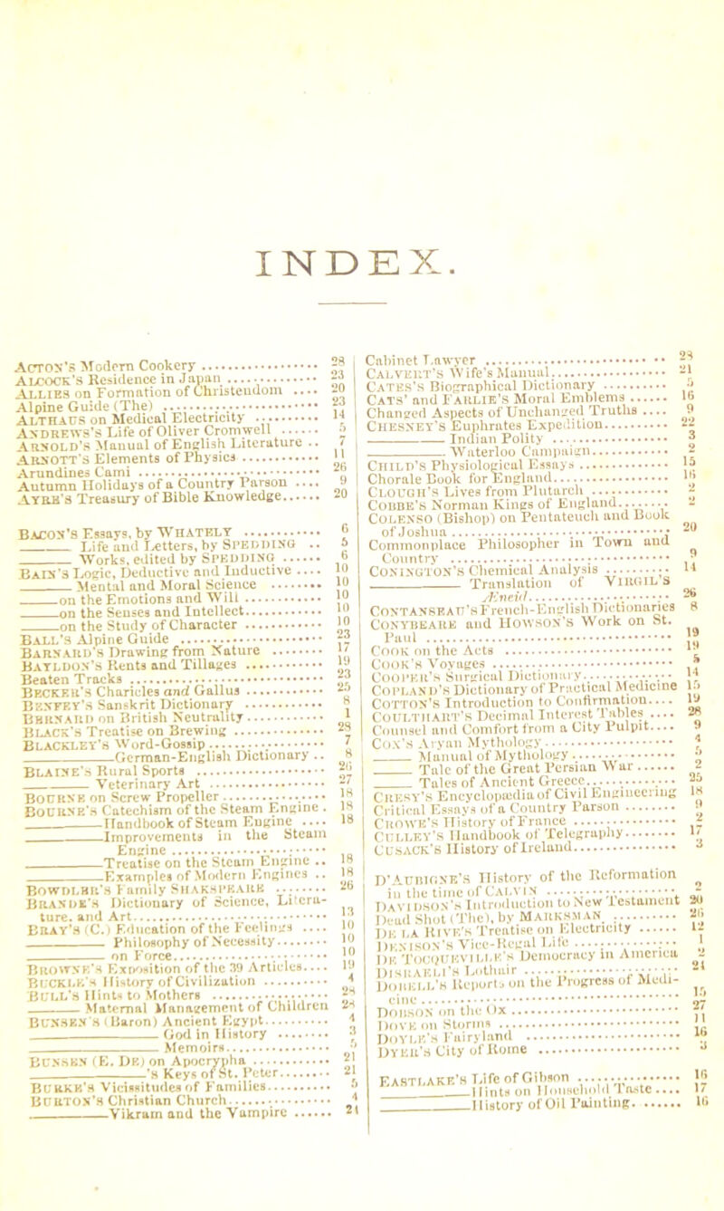 INDEX Acton's Modern Cookery 28 Alcock’s Residence in Japan Allies on Formation of Christendom .... -o Alpine Guide (The) : Althaus on Medical Electricity ... Andrews’s Life of Oliver Cromwell o Arnold’s Manual of English Literature .. t Abbott's Elements of Physics * * Arundines Cami  Autumn Holidays of a Country Parson .... •* Ay re's Treasury of Bible Knowledge ^ Bacon’s Essays, by WHATELY Life and Tetters, by Sped DING .. Works, edited by Spedding TUra'aLogic, Deductive and Inductive .... Mental and Moral Science on the Emotions and Will on the Senses and Intellect on the Study of Character Ball’s Alpine Guide Barnard's Drawing from Nature Bayldon’s Rents and Tillages Beaten Tracks BECKER'S Charicles and Gallus Benfey’s Sanskrit Dictionary Bhrnaud on British Neutrality Black's Treatise on Brewing Blackley’s Word-Gossip ;.v German-English Dictionary .. Blaine’s Rural Sports Veterinary Art BOURNE on Screw Propeller Bourne’s Catechism of the Steam Engine . Handbook of Steam Engine .... Improvements in the Steam Engine Treatise on the Steam Engine .. .Examples of Modern Engines .. Bowdlbk’s Family Shakeprauk Brande’s Dictionary of Science, Litera- ture. and Art • Bray’s (C.) Education of the Feelings .... Philosophy of Necessity on Force • Browne’s Exposition of the 39 Articles.... Buckle's History of Civilization BULL’S Hints to Mothers ••••••• Maternal Management of Children BUNSEN s (Baron) Ancient Egypt __ God in History Memoirs BUNSEN (E. DK) on Apocrypha -'s Keys of 9t. P 22 3 2 15 18 2 BURKK's Vicissitudes of Families Burton’s Christian Church • — Yikram and the Vampire . Cabinet T.awycr 28 Calvert’s W ife's Manual. -J Cates’s Biographical Dictionary •> Cats’ and FARLIK’S Moral Emblems lb Changed Aspects of Unchanged Truths . CHESNEY’S Euphrates Expedition Indian Polity Waterloo Campaign Child’s Physiological Essays Chorale Book for England Clough's Lives from Plutarch Coube’s Norman Kings of England........ COLENSO (Bishop) on Pentateuch and Book of Joshua ; Commonplace Philosopher in Town and Country • CONINGTON’S Chemical Analysis Translation of VIRGIL S sEnevl _ CONTANSEAU’flFrench-English Dictionaries Conybeare and UOWSON’S Work on St. Paul Cook on the Acts Cook’s Voyages Cooper’s Surgical Diet ion ary........... v • Copland’s Dictionary of Practical Medicine COTTON’S Introduction to Confirmation CoiJLTi!ART’S Decimal Interest Tables .... Counsel ami Comfort from a City Pulpit.... 9 Cox’s Aryan Mythology ; Manual of Mythology........ * Talc of the Great Persian War £ Tales of Ancient Greece... .• • • Chesy’S Encyclopaedia of Civil Engiuecnng F Critical Essays of a Country Parson C’ROWE’s History of France - Culley’s Handbook of Telegraphy *' CUSACK’S History of Ireland •> D’Aunic.NK’S History of the Reformation Davidson’s Introduction toNew testament 3<» DettdShoUTliel.byMAUKBMAK Dk la Rive's Treatise on Electricity Denison’s Vice-Regal Life — > Dk Tocoukvilee s Democracy in America - DoKiiLL'H Ilt'iiuri'aon'the Progress of Modi- cine 07 Dobson on the Ox Dove on Storms ' Doyle’s Fairyland “ Dyer’s City of Rome Eastlake’s Life of Gibson ................ [8 Hints on Household Inste.... 1/ History of Oil Painting W