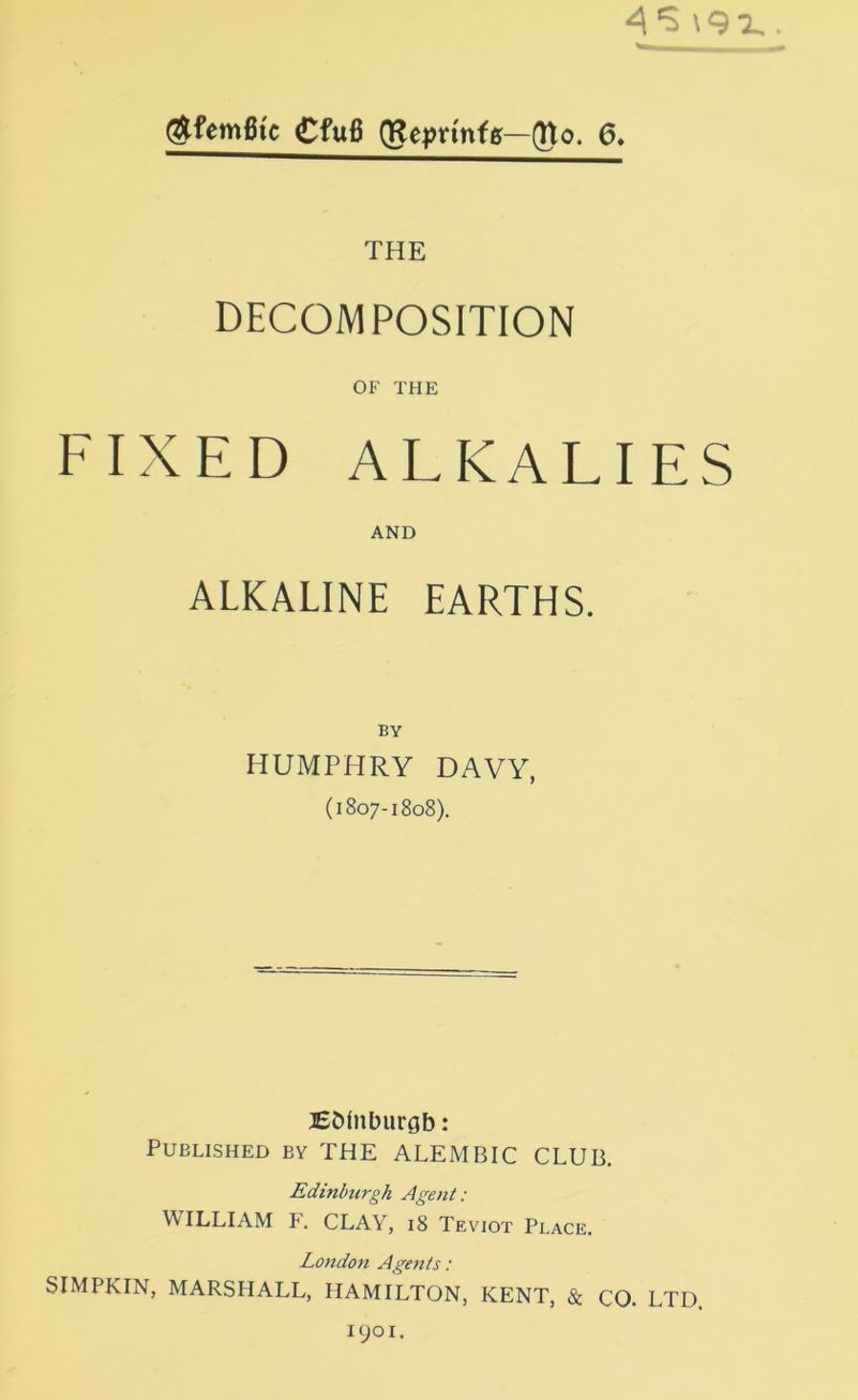 ^femBtc Cfu6 (Repn'nfff—^o. 6. THE DECOMPOSITION OF THE FIXED ALKALIES AND ALKALINE EARTHS. BY HUMPHRY DAVY, (1807-1808). lEDinburgb: Published by THE ALEMBIC CLUB. Edinburgh Agent: WILLIAM F. CLAY, i8 Teviot Place. London Agents: SIMPKIN, MARSHALL, HAMILTON, KENT, & CO. LTD 1901.