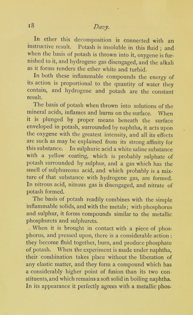 In ether this decomposition is connected with an instructive result. Potash is insoluble in this fluid \ and when the basis of potash is thrown into it, oxygene is fur- nished to it, and hydrogene gas disengaged, and the alkali as it forms renders the ether white and turbid. In both these inflammable compounds the energy of its action is proportional to the quantity of water they contain, and hydrogene and potash are the constant result. The basis of potash when thrown into solutions of the mineral acids, inflames and burns on the surface. When it is plunged by proper means beneath the surface enveloped in potash, surrounded by naphtha, it acts upon the oxygene with the greatest intensity, and all its effects are such as may be explained from its strong affinity for this substance. In sulphuric acid a white saline substance with a yellow coating, which is probably sulphate of potash surrounded by sulphur, and a gas which has the smell of sulphureous acid, and which probably is a mix- ture of that substance with hydrogene gas, are formed. In nitrous acid, nitrous gas is disengaged, and nitrate of potash formed. The basis of potash readily combines with the simple inflammable solids, and with the metals; with phosphorus and sulphur, it forms compounds similar to the metallic phosphurets and sulphurets. , When it is brought in contact with a piece of phos- phorus, and pressed upon, there is a considerable action : they become fluid together, burn, and produce phosphate of potash. When the experiment is made under naphtha, their combination takes place without the liberation of any elastic matter, and they form a compound which has a considerably higher point of fusion than its two con stituents,and which remains a soft solid in boiling naphtha. In its appearance it perfectly agrees with a metallic phos-