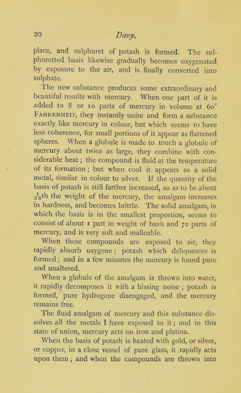 place, and sulphuret of potash is formed. The sul- phuretted basis likewise gradually becomes oxygenated by exposure to the air, and is finally converted into sulphate. 1 he new substance produces some extraordinary and beautiful results with mercury. When one part of it is added to 8 or lo parts of mercury in volume at 6o° Fahrenheit, they instantly unite and form a substance exactly like mercury in colour, but which seems to have less coherence, for small portions of it appear as flattened spheres. When a globule is made to touch a globule of mercury about twice as large, they combine with con- siderable heat; the compound is fluid at the temperature of its formation; but when cool it appears as a solid metal, similar in colour to silver. If the quantity of the basis of potash is still farther increased, so as to be about ■j„th the weight of the mercury, the amalgam increases in hardness, and becomes brittle. The solid amalgam, in which the basis is in the smallest proportion, seems to consist of about i part in weight of basis and 70 parts of mercury, and is very soft and malleable. When these compounds are exposed to air, they rapidly absorb oxygene; potash which deliquesces is formed; and in a few minutes the mercury is found pure and unaltered. When a globule of the amalgam is thrown into water, it rapidly decomposes it with a hissing noise ; potash is formed, pure hydrogene disengaged, and the mercury remains free. The fluid amalgam of mercury and this substance dis- solves all the metals I have exposed to it; and in this state of union, mercury acts on iron and platina. When the basis of potash is heated with gold, or silver, or copper, in a close vessel of pure glass, it rapidly acts upon them; and when the compounds are thrown into