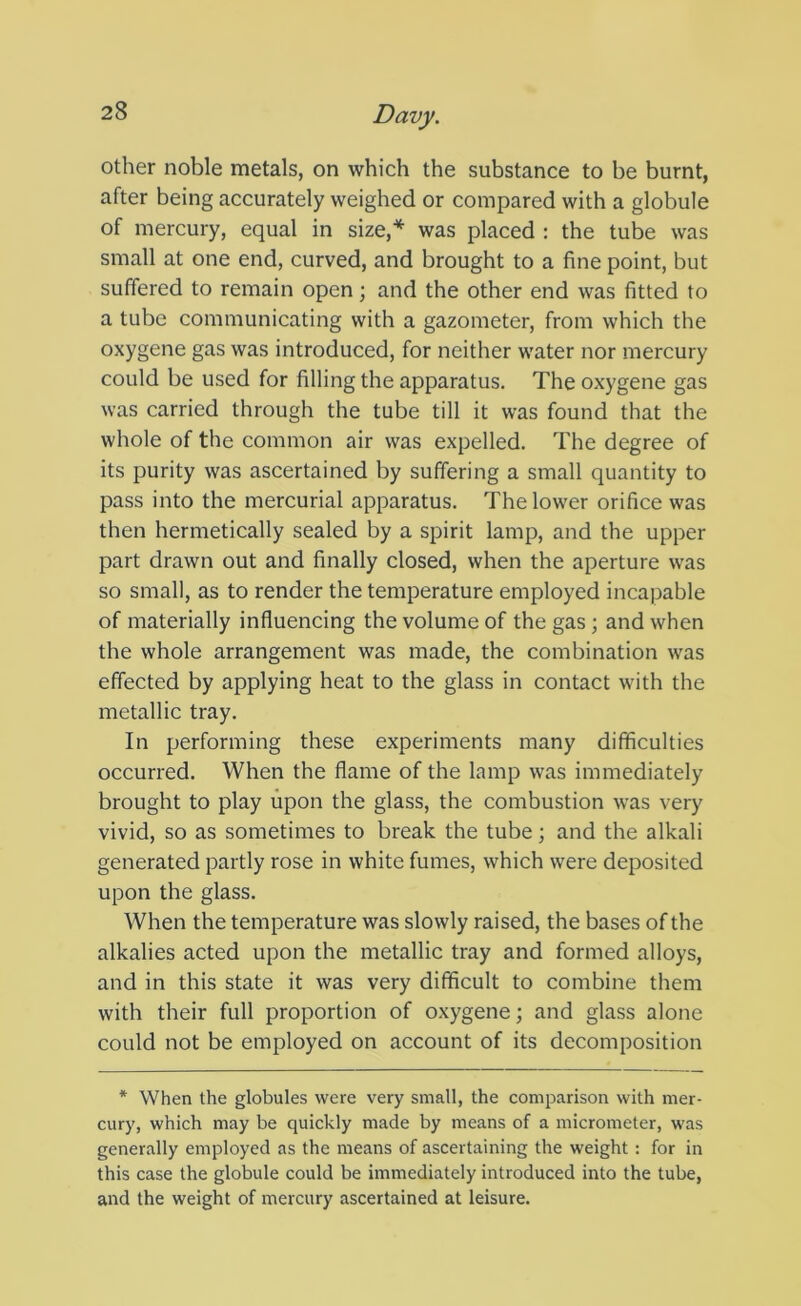 other noble metals, on which the substance to be burnt, after being accurately weighed or compared with a globule of mercury, equal in size,^ was placed : the tube was small at one end, curved, and brought to a fine point, but suffered to remain open; and the other end was fitted to a tube communicating with a gazometer, from which the oxygene gas was introduced, for neither water nor mercury could be used for filling the apparatus. The oxygene gas was carried through the tube till it was found that the whole of the common air was expelled. The degree of its purity was ascertained by suffering a small quantity to pass into the mercurial apparatus. The lower orifice was then hermetically sealed by a spirit lamp, and the upper part drawn out and finally closed, when the aperture was so small, as to render the temperature employed incapable of materially influencing the volume of the gas; and when the whole arrangement was made, the combination was effected by applying heat to the glass in contact with the metallic tray. In performing these experiments many difficulties occurred. When the flame of the lamp was immediately brought to play upon the glass, the combustion was very vivid, so as sometimes to break the tube; and the alkali generated partly rose in white fumes, which were deposited upon the glass. When the temperature was slowly raised, the bases of the alkalies acted upon the metallic tray and formed alloys, and in this state it was very difficult to combine them with their full proportion of oxygene; and glass alone could not be employed on account of its decomposition * When the globules were very small, the comparison with mer- cury, which may be quickly made by means of a micrometer, was generally employed as the means of ascertaining the weight : for in this case the globule could be immediately introduced into the tube, and the weight of mercury ascertained at leisure.