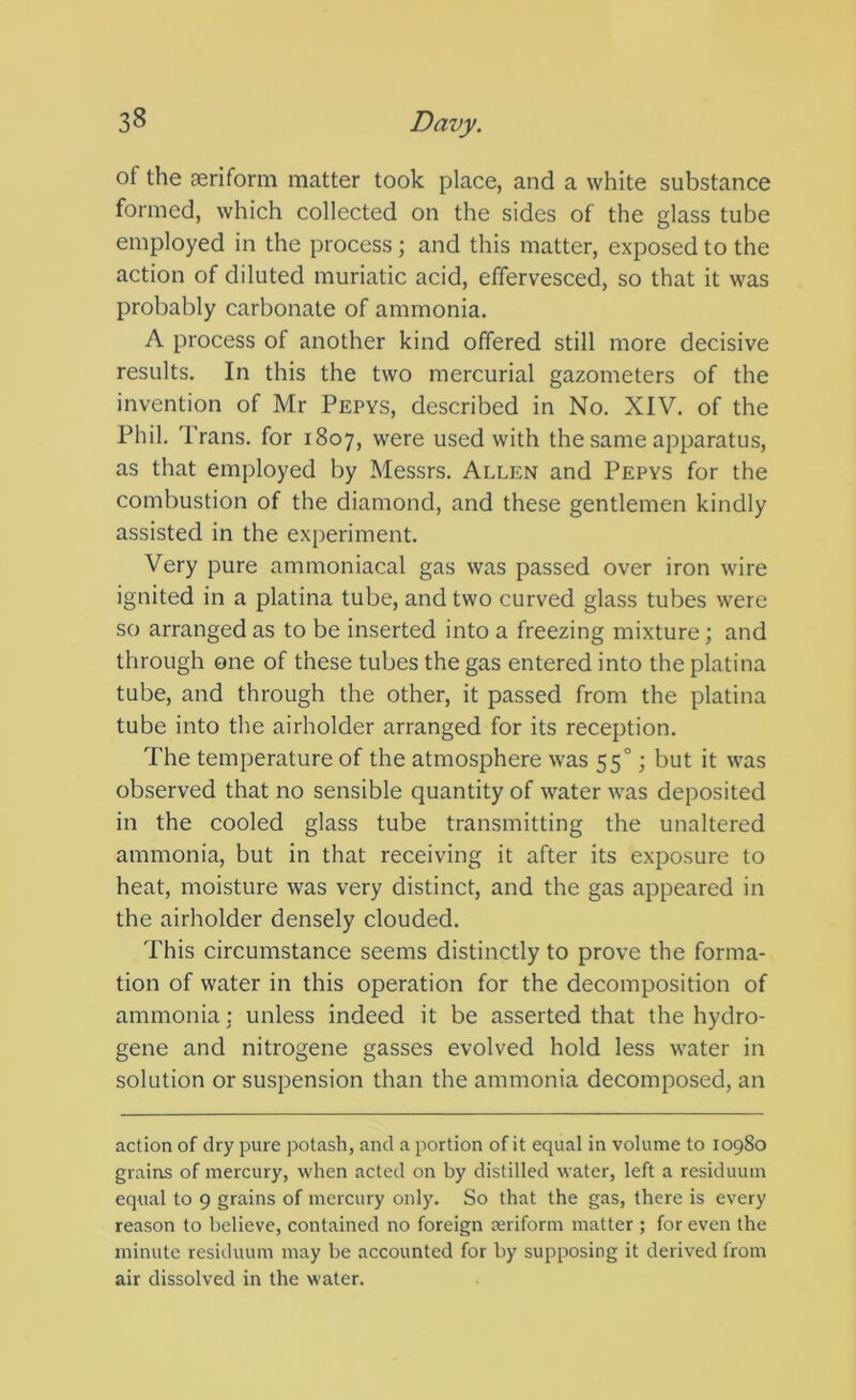 of the aeriform matter took place, and a white substance formed, which collected on the sides of the glass tube employed in the process; and this matter, exposed to the action of diluted muriatic acid, effervesced, so that it was probably carbonate of ammonia. A process of another kind offered still more decisive results. In this the two mercurial gazometers of the invention of Mr Pepys, described in No. XIV. of the Phil. Trans, for 1807, were used with the same apparatus, as that employed by Messrs. Allen and Pepys for the combustion of the diamond, and these gentlemen kindly assisted in the experiment. Very pure ammoniacal gas was passed over iron wire ignited in a platina tube, and two curved glass tubes were so arranged as to be inserted into a freezing mixture; and through one of these tubes the gas entered into the platina tube, and through the other, it passed from the platina tube into the airholder arranged for its reception. The temperature of the atmosphere was 55°; but it was observed that no sensible quantity of water was deposited in the cooled glass tube transmitting the unaltered ammonia, but in that receiving it after its exposure to heat, moisture was very distinct, and the gas appeared in the airholder densely clouded. This circumstance seems distinctly to prove the forma- tion of water in this operation for the decomposition of ammonia: unless indeed it be asserted that the hydro- gene and nitrogene gasses evolved hold less water in solution or suspension than the ammonia decomposed, an action of dry pure potash, and a portion of it equal in volume to 10980 grains of mercury, when acted on by distilled water, left a residuum equal to 9 grains of mercury only. So that the gas, there is every reason to believe, contained no foreign oeriform matter ; for even the minute residuum may be accounted for by supposing it derived from air dissolved in the water.