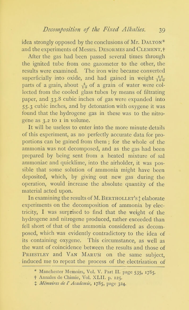 idea strongly opposed by the conclusions of Mr. Dalton* and the experiments of Messrs. Desormes and Clement.t After the gas had been passed several times through the ignited tube from one gazometer to the other, the results were examined. The iron wire became converted superficially into oxide, and had gained in weight parts of a grain, about of a grain of water were col- lected from the cooled glass tubes by means of filtrating paper, and 33.8 cubic inches of gas were expanded into 55.3 cubic inches, and by detonation with oxygene it was found that the hydrogene gas in these was to the nitro- gene as 3.2 to i in volume. It will be useless to enter into the more minute details of this experiment, as no perfectly accurate data for pro- portions can be gained from them; for the whole of the ammonia was not decomposed, and as the gas had been prepared by being sent from a heated mixture of sal ammoniac and quicklime, into the airholder, it was pos- sible that some solution of ammonia might have been deposited, which, by giving out new gas during the operation, would increase the absolute quantity of the material acted upon. In examining the results of M. Berthollet’s| elaborate experiments on the decomposition of ammonia by elec- tricity, I was surprised to find that the weight of the hydrogene and nilrogene produced, rather exceeded than fell short of that of the ammonia considered as decom- posed, which was evidently contradictory to the idea of its containing oxygene. This circumstance, as well as the want of coincidence between the results and those of Priestley and Van Marum on the same subject, induced me to repeat the process of the electrization of * Manchester Memoirs, Vol. V. Part II. page 535, 1785. t Annates de Chimie, Vol. XLII. p. 125. X MCmoires de I' Academic, 1785, page 324.