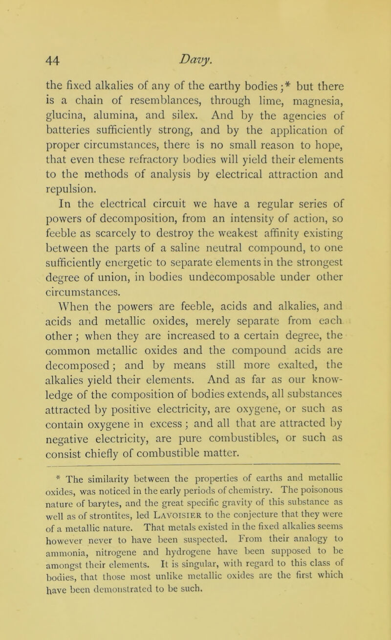 the fixed alkalies of any of the earthy bodies;* but there is a chain of resemblances, through lime, magnesia, glucina, alumina, and silex. And by the agencies of batteries sufficiently strong, and by the application of proper circumstances, there is no small reason to hope, that even these refractory bodies will yield their elements to the methods of analysis by electrical attraction and repulsion. In the electrical circuit we have a regular series of powers of decomposition, from an intensity of action, so feeble as scarcely to destroy the weakest affinity existing between the parts of a saline neutral compound, to one sufficiently energetic to separate elements in the strongest degree of union, in bodies undecomposable under other circumstances. When the powers are feeble, acids and alkalies, and acids and metallic oxides, merely separate from each other ; when they are increased to a certain degree, the common metallic oxides and the compound acids are decomposed; and by means still more e.xalted, the alkalies yield their elements. And as far as our know- ledge of the composition of bodies extends, all substances attracted by positive electricity, are oxygene, or such as contain oxygene in excess ; and all that are attracted by negative electricity, are pure combustibles, or such as consist chiefly of combustible matter. * The similarity between the properties of earths and metallic oxides, was noticed in the early periods of chemistry. The poisonous nature of barytes, and the great specific gravity of this substance as well as of strontites, led Lavoisier to the conjecture that they were of a metallic nature. That metals existed in the fixed alkalies seems however never to have been suspected. From their analogy to ammonia, nitrogene and hydrogene have been supposed to be amongst their elements. It is singular, with regard to this class of bodies, that those most unlike metallic oxides are the first which have been demonstrated to be such.