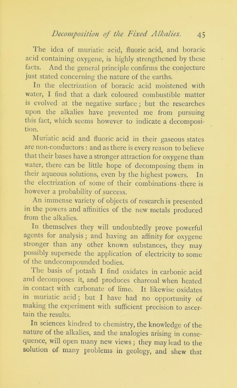 The idea of muriatic acid, fluoric acid, and boracic acid containing oxygene, is highly strengthened by these facts. And the general principle confirms the conjecture just stated concerning the nature of the earths. In the electrization of boracic acid moistened with water, I find that a dark coloured combustible matter is evolved at the negative surface; but the researches upon the alkalies have prevented me from pursuing this fact, which seems however to indicate a decomposi- tion. Muriatic acid and fluoric acid in their gaseous states are non-conductors : and as there is every reason to believe that their bases have a stronger attraction for oxygene than water, there can be little hope of decomposing them in their aqueous solutions, even by the highest powers. In the electrization of some of their combinations there is however a probability of success. An immense variety of objects of research is presented in the powers and affinities of the new metals produced from the alkalies. In themselves they will undoubtedly prove powerful agents for analysis; and having an affinity for oxygene stronger than any other known substances, they may possibly supersede the application of electricity to some of the undecompounded bodies. I he basis of potash I find oxidates in carbonic acid and decomposes it, and produces charcoal when heated in contact with carbonate of lime. It likewise oxidates in muriatic acid; but I have had no opportunity of making the experiment with sufficient precision to ascer- tain the results. In sciences kindred to chemistry, the knowledge of the nature of the alkalies, and the analogies arising in conse- quence, will open many new views; they may lead to the solution of many problems in geology, and shew that