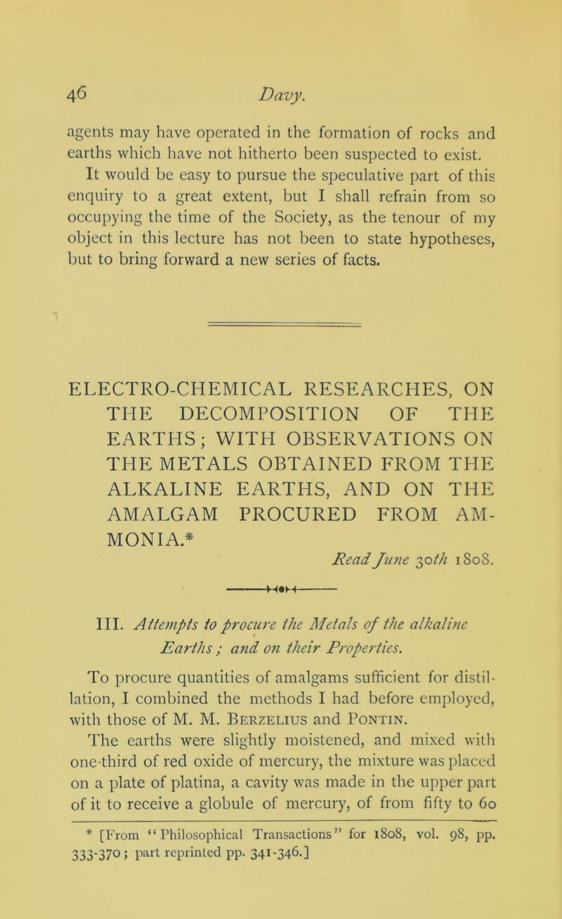 agents may have operated in the formation of rocks and earths which have not hitherto been suspected to exist. It would be easy to pursue the speculative part of this enquiry to a great extent, but I shall refrain from so occupying the time of the Society, as the tenour of my object in this lecture has not been to state hypotheses, but to bring forward a new series of facts. ELECTRO-CHEMICAL RESEARCHES, ON THE DECOMPOSITION OF THE EARTHS; WITH OBSERVATIONS ON THE METALS OBTAINED FROM THE ALKALINE EARTHS, AND ON THE AMALGAM PROCURED FROM AM- MONIA.* Read June 2,0th 180S. M«H III. Attempts to procure the Metals of the alkalmc Earths ; and on their Properties. To procure quantities of amalgams sufficient for distil- lation, I combined the methods I had before employed, with those of M. M. Berzelius and Pontin. The earths were slightly moistened, and mixed with one-third of red oxide of mercury, the mixture was placed on a plate of platina, a cavity was made in the upper part of it to receive a globule of mercury, of from fifty to 60 * [From “Philosophical Transactions” for 1808, vol. 98, pp. 333-370; part reprinted pp. 341-346.]