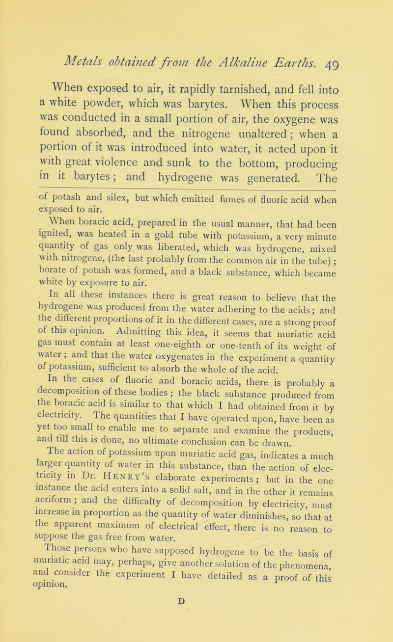 When exposed to air, it rapidly tarnished, and fell into a white powder, which was barytes. When this process was conducted in a small portion of air, the oxygene was found absorbed, and the nitrogene unaltered; when a portion of it was introduced into water, it acted upon it with great violence and sunk to the bottom, producing in it barytes; and hydrogene was generated. The of potash and silex, but which emitted fumes of fluoric acid when exposed to air. When boracic acid, prepared in the usual manner, that had been ignited, was heated in a gold tube with potassium, a very minute quantity of gas only was liberated, which was hydrogene, mixed with nitrogene, (the last probably from the common air in the tube); borate of potash was formed, and a black substance, which became white by exposure to air. In all these instances there is great reason to believe that the h) drogene was produced from the water adhering to the acids; and the different proportions of it in the different cases, are a strong proof of this opinion. Admitting this idea, it seems that muriatic acid gas must contain at least one-eighth or one-tenth of its weight of water ; and that the water oxygenates in the experiment a quantity of potassium, sufficient to absorb the whole of the acid. In the cases of fluoric and boracic acids, there is probably a decomposition of these bodies ; the black substance produced from the boracic acid is similar to that which I had obtained from it by electricity. The quantities that I have operated upon, have been as yet too small to enable me to separate and examine the products, and till this is done, no ultimate conclusion can be drawn. The action of potassium upon muriatic acid gas, indicates a much larger quantity of water in this substance, than the action of elec- tricity in Dr. Henry’s elaborate experiments; but in the one insffince the acid enters into a solid salt, and in the other it remains aeriform; and the difficulty of decomposition by electricity, must increase in proportion as the quantity of water diminishes, so that at the apparent maximum of electrical effect, there is no reason to suppose the gas free from water. T hose persons who have supposed hydrogene to be the basis of muriatic acid may, perhaps, give another solution of the phenomena, and consider the experiment I have detailed as a proof of this opinion. * D