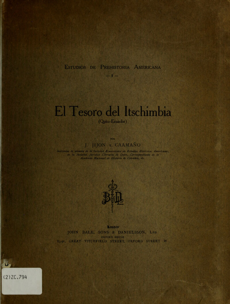 r f' ' ' - r > #-'^í Estudios de Prehistoria Americana , / El Tesoro del Itschimbia (Quito-Exuador) POR J. JIJON Y GAAMAÑO i. ■ Individuo de número de la Sociedad Ecuatoriana: de Estudios Históricos Americanos, de ¡a Sociedad. Jurídico Literaria de Quito, Correspondiente de la * Academia Nacional de Historia de Colombia, etc. V>í'':í■■ ■'\ ■■ ■ f -5y if-%A'-'■ ^ ■ V : .v-r y ■ ■ i.'.'.- ■ f • ■ • :;-ycí ' ' *■  . ^ í y- r * •' ' •• r* ^ '.-■'A . • :í‘ ■* ‘ ;.v ■*' ~ k m ■J i . * « , . f¥ >§ 'N-V... r. •*..r 4 lonoon JOHN BALE, SONS & DANIELSSOÑ, Ltd. OXFORD HOUSE . 83-91, GREAT TITeHFIELD STREET, OXFORD STREET W ■ ^ÍA 'ki4 - ’v. v>-' ■- ¡f :*’y¡ •'3 ^ \ v'^*/ •t' r % «A y >;. / 'k>f. ' í