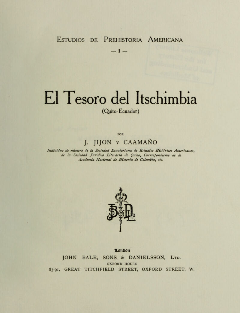 — I — El Tesoro del Itschimbia (Quito-Ecuador) POR J. JIJON Y CAAMAÑO Individuo de número de la Sociedad Ecuatoriana de Estudios Históricos Americanos, de la Sociedad Jurídico Literaria de Quilo, Correspondiente de la Academia Nacional de Historia de Colombia, etc. Xon&on JOHN BALE, SONS & DANIELSSON, Ltd. OXFORD HOUSE 83-91, GREAT TITCHFIELD STREET, OXFORD STREET, W.