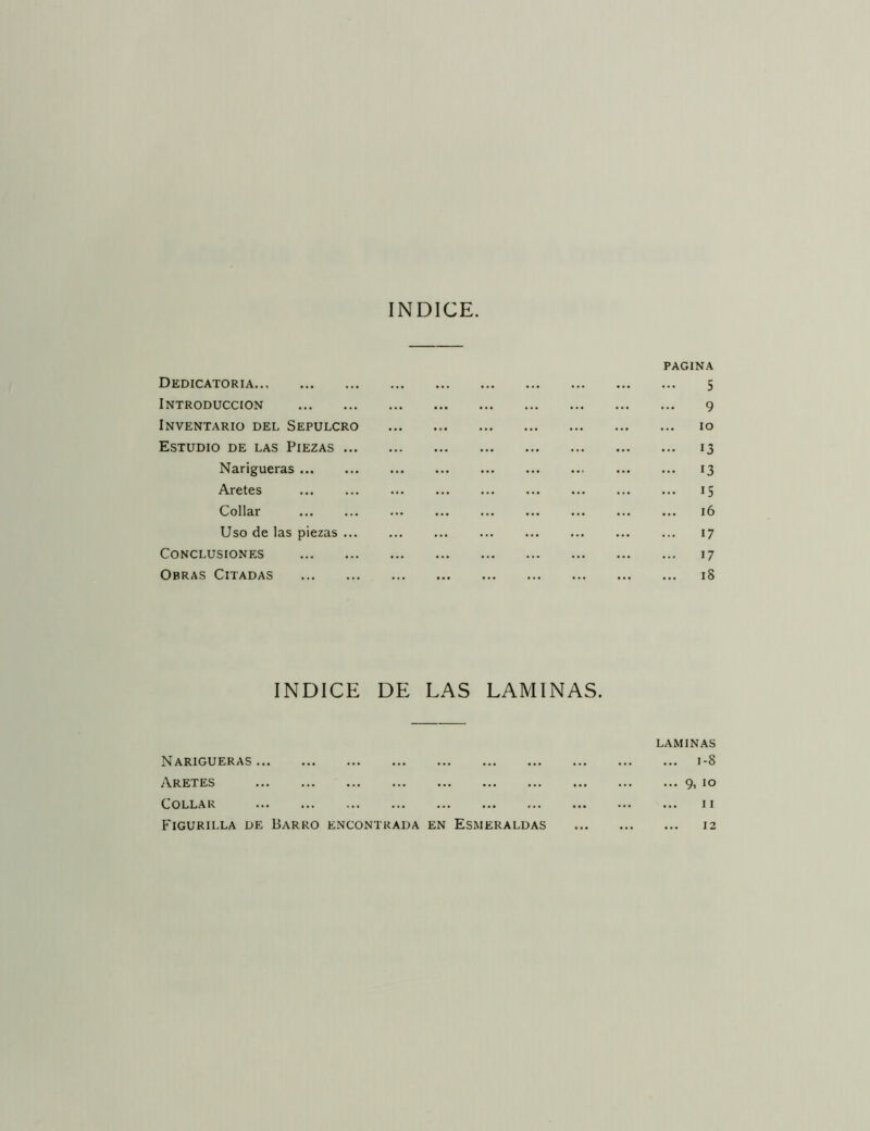 INDICE. Dedicatoria pagina 5 INTRODUCCION ... ... ... ... ... 9 Inventario del Sepulcro ... ... ... lO Estudio de las Piezas ... ... ... ... ... 13 Narigueras ... 13 Aretes ... ... 15 Collar ... ... ... 16 Uso de las piezas ... ... ... ... 17 Conclusiones 17 Obras Citadas ... ... ... ... 18 INDICE DE LAS LAMINAS. laminas Narigueras ... ... 1-8 Aretes ... 9, 10 Collar ... 11 Figurilla de Barro encontrada EN Esmeraldas ... 12