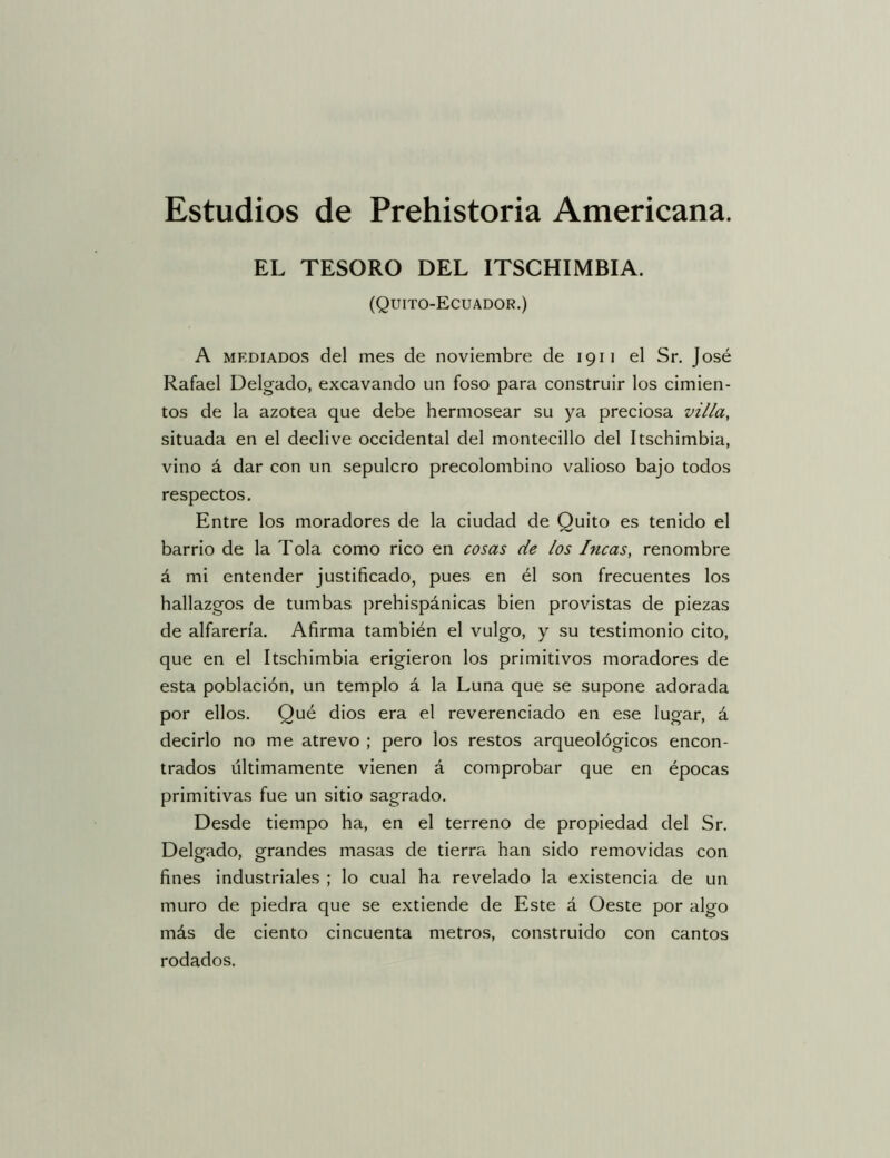 EL TESORO DEL ITSCHIMBIA. (Quito-Ecuador.) A MEDIADOS del mes de noviembre de 1911 el Sr, José Rafael Delgado, excavando un foso para construir los cimien- tos de la azotea que debe hermosear su ya preciosa villa, situada en el declive occidental del montecillo del Itschimbia, vino á dar con un sepulcro precolombino valioso bajo todos respectos. Entre los moradores de la ciudad de Quito es tenido el barrio de la Tola como rico en cosas de los Incas, renombre á mi entender justificado, pues en él son frecuentes los hallazgos de tumbas prehispánicas bien provistas de piezas de alfarería. Afirma también el vulgo, y su testimonio cito, que en el Itschimbia erigieron los primitivos moradores de esta población, un templo á la Luna que se supone adorada por ellos. Qué dios era el reverenciado en ese lugar, á decirlo no me atrevo ; pero los restos arqueológicos encon- trados últimamente vienen á comprobar que en épocas primitivas fue un sitio sagrado. Desde tiempo ha, en el terreno de propiedad del Sr. Delgado, grandes masas de tierra han sido removidas con fines industriales ; lo cual ha revelado la existencia de un muro de piedra que se extiende de Este á Oeste por algo más de ciento cincuenta metros, construido con cantos rodados.