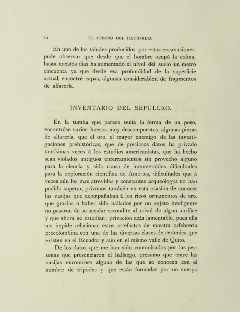 En uno de los taludes producidos por estas excavaciones, pude observar que desde que el hombre ocupó la colina, hasta nuestos dias ha aumentado el nivel del suelo un metro cincuenta ya que desde esa profundidad de la superficie actual, encontré capas, algunas considerables, de fragmentos de alfarería. INVENTARIO DEL SEPULCRO. En la tumba que parece tenía la forma de un poso, encontróse varios huesos muy descompuestos, algunas piezas de alfarería, que el oro, el mayor enemigo de las investi- gaciones prehistóricas, que de preciosos datos ha privado tantísimas veces á los estudios americanistas, que ha hecho sean violados antiguos enterramientos sin provecho alguno para la ciencia y sido causa de innumerables dificultades para la exploración científica de América, dificultades que á veces aún los mas atrevidos y constantes arqueólogos no han podido superar, privónos también en esta ocasión de conocer las vasijas que acompañaban á los ricos ornamentos de oro, que gracias á haber sido hallados por un sujeto inteligente no pasaron de su secular escondite al crisol de algún aurífice y que ahora se estudian ; privación azás lamentable, pues ella me impide relacionar estos artefactos de nuestra orfebrería precolombina con una de las diversas clases de cerámica que existen en el Ecuador y aún en el mismo valle de Quito. De los datos que me han sido comunicados por las per- sonas que presenciaron el hallazgo, presumo que entre las vasijas encontróse alguna de las que se conocen con el nombre de trípodes y que están formadas por un cuerpo