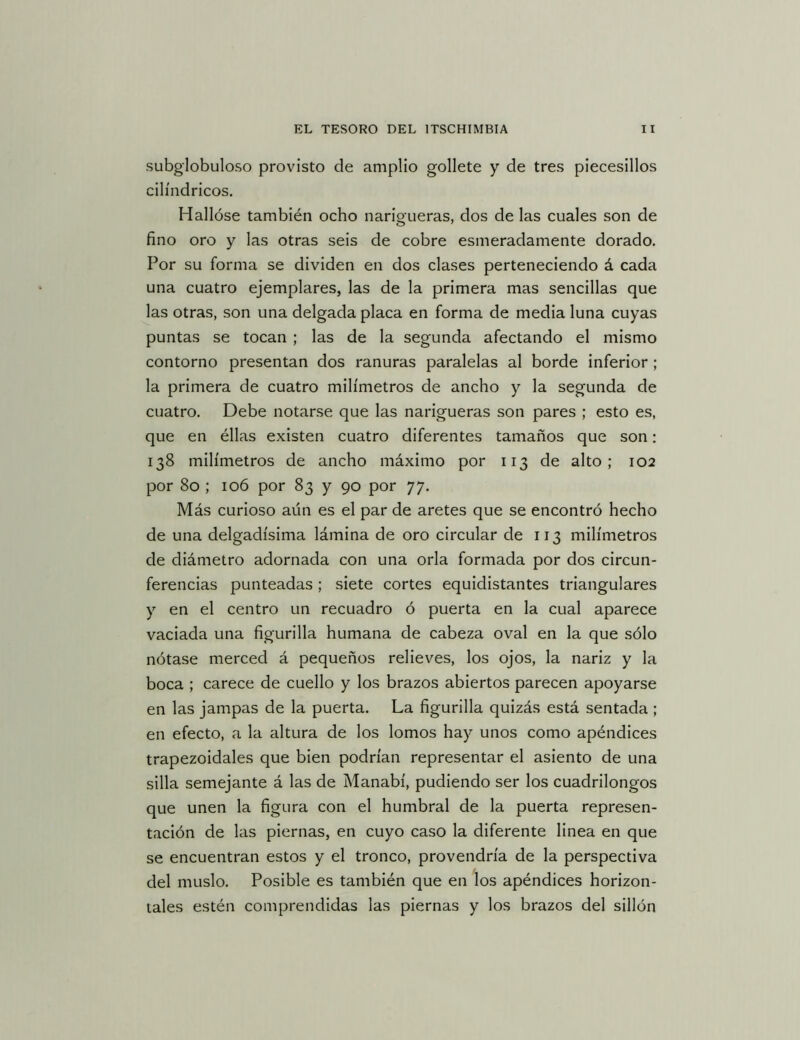 subglobuloso provisto de amplio gollete y de tres piecesillos cilindricos. Hallóse también ocho narigueras, dos de las cuales son de fino oro y las otras seis de cobre esmeradamente dorado. Por su forma se dividen en dos clases perteneciendo á cada una cuatro ejemplares, las de la primera mas sencillas que las otras, son una delgada placa en forma de media luna cuyas puntas se tocan ; las de la segunda afectando el mismo contorno presentan dos ranuras paralelas al borde inferior ; la primera de cuatro milímetros de ancho y la segunda de cuatro. Debe notarse que las narigueras son pares ; esto es, que en éllas existen cuatro diferentes tamaños que son: 138 milímetros de ancho máximo por 113 de alto; 102 por 80 ; 106 por 83 y 90 por 77. Más curioso aún es el par de aretes que se encontró hecho de una delgadísima lámina de oro circular de 113 milímetros de diámetro adornada con una orla formada por dos circun- ferencias punteadas; siete cortes equidistantes triangulares y en el centro un recuadro ó puerta en la cual aparece vaciada una figurilla humana de cabeza oval en la que sólo nótase merced á pequeños relieves, los ojos, la nariz y la boca ; carece de cuello y los brazos abiertos parecen apoyarse en las jampas de la puerta. La figurilla quizás está sentada ; en efecto, a la altura de los lomos hay unos como apéndices trapezoidales que bien podrían representar el asiento de una silla semejante á las de Manabí, pudiendo ser los cuadrilongos que unen la figura con el humbral de la puerta represen- tación de las piernas, en cuyo caso la diferente linea en que se encuentran estos y el tronco, provendría de la perspectiva del muslo. Posible es también que en los apéndices horizon- tales estén comprendidas las piernas y los brazos del sillón