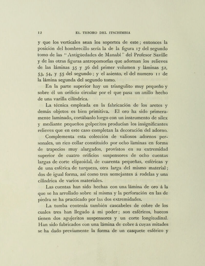 y que los verticales sean los soportes de este ; entonces la posición del hombrecillo sería la de la figura 17 del segundo tomo de las “ Antigüedades de Manabí ” del Profesor Saville y de las otras figuras antropomorfas que adornan los relieves de las láminas 35 y 36 del primer volumen y láminas 52, 53» 54» y 55 del segundo ; y el asiento, el del numero 11 de la lámina segunda del segundo tomo. En la parte superior hay un triangulito muy pequeño y sobre él un orificio circular por el que pasa un anillo hecho de una varilla cilindrica. La técnica empleada en la fabricación de los aretes y demás objetos es bien primitiva. El oro ha sido primera- mente laminado, cortábanlo luego con un instrumento de silex y mediante pequeños golpecitos producían los insignificantes relieves que en este caso completan la decoración del adorno. Complementa esta colección de valiosos adornos per- sonales, un rico collar constituido por ocho láminas en forma de trapecios muy alargados, provistos en su extremidad superior de cuatro orificios suspensores de ocho cuentas largas de corte elipzoidal, de cuarenta pequeñas, esféricas y de una esférica de turqueza, otra larga del mismo material ; dos de igual forma, así como tres semejantes á rodelas y una cilindrica de varios materiales. Las cuentas han sido hechas con una lámina de oro á la que se ha arrollado sobre sí misma y la perforación en las de piedra se ha practicado por las dos extremidades. La tumba contenía también cascabeles de cobre de los cuales tres han llegado á mi poder; son esféricos, huecos tienen dos agujeritos suspensores y un corte longitudinal. Han sido fabricados con una lámina de cobre á cuyas mitades se ha dado previamente la forma de un casquete esférico y