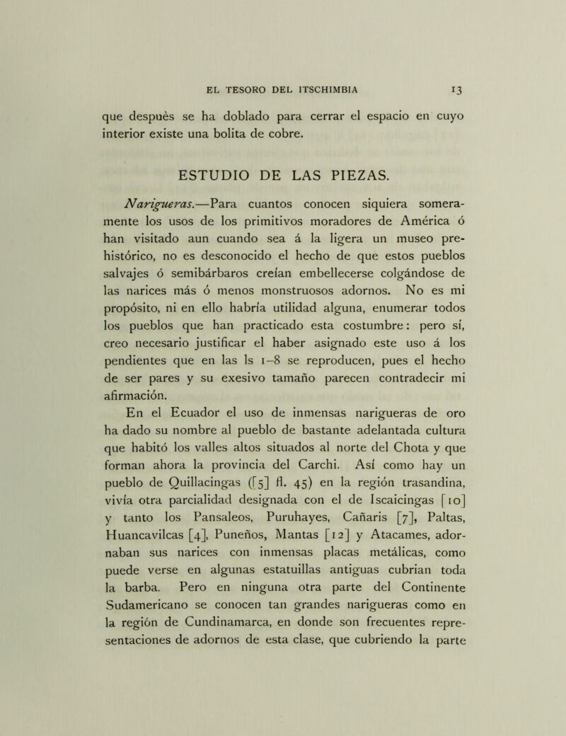 que después se ha doblado para cerrar el espacio en cuyo interior existe una bolita de cobre. ESTUDIO DE LAS PIEZAS. Narigueras.—Para cuantos conocen siquiera somera- mente los usos de los primitivos moradores de América ó han visitado aun cuando sea á la ligera un museo pre- histórico, no es desconocido el hecho de que estos pueblos salvajes ó semibárbaros creían embellecerse colgándose de las narices más ó menos monstruosos adornos. No es mi propósito, ni en ello habría utilidad alguna, enumerar todos los pueblos que han practicado esta costumbre: pero sí, creo necesario justificar el haber asignado este uso á los pendientes que en las Is 1-8 se reproducen, pues el hecho de ser pares y su exesivo tamaño parecen contradecir mi afirmación. En el Ecuador el uso de inmensas narigueras de oro ha dado su nombre al pueblo de bastante adelantada cultura que habitó los valles altos situados al norte del Chota y que forman ahora la provincia del Carchi, Así como hay un pueblo de Quillacingas ([5] fl. 45) en la región trasandina, vivía otra parcialidad designada con el de Iscaicingas [10] y tanto los Pansaleos, Puruhayes, Cañaris [7], Paltas, Huancavilcas [4], Puneños, Mantas [12] y Atacamos, ador- naban sus narices con inmensas placas metálicas, como puede verse en algunas estatuillas antiguas cubrian toda la barba. Pero en ninguna otra parte del Continente Sudamericano se conocen tan grandes narigueras como en la región de Cundinamarca, en donde son frecuentes repre- sentaciones de adornos de esta clase, que cubriendo la parte