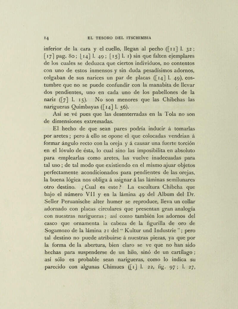 inferior de la cara y el cuello, llegan al pecho ([ii] 1. 32 ; [17] pag. 80; [14] 1. 49; [15] 1. i) sin que falten ejemplares de los cuales se deduzca que ciertos individuos, no contentos con uno de estos inmensos y sin duda pesadísimos adornos, colgaban de sus narices un par de placas ([14] 1. 49), cos- tumbre que no se puede confundir con la manabita de llevar dos pendientes, uno en cada uno de los pabellones de la nariz ([7] 1. 15). No son menores que las Chibchas las narigueras Quimbayas ([14] 1. 56). Así se vé pues que las desenterradas en la Tola no son de dimensiones extremadas. El hecho de que sean pares podría inducir á tomarlas por aretes; pero á ello se opone el que colocadas vendrían á formar ángulo recto con la oreja y á causar una fuerte torción en el lóvulo de ésta, lo cual sino las imposibilita en absoluto para emplearlas como aretes, las vuelve inadecuadas para tal uso; de tal modo que existiendo en el mismo ajuar objetos perfectamente acondicionados para pendientes de las orejas, la buena lógica nos obliga á asignar á las láminas semilunares otro destino, ¿ Cual es este ? La escultura Chibcha que bajo el número VII y en la lámina 49 del Album del Dr, Seller Peruanische alter humer se reproduce, lleva un collar adornado con placas circulares que presentan gran analogía con nuestras narigueras ; así como también los adornos del casco que ornamenta la cabeza de la figurilla de oro de Sogamozo de la lámina 2 i del “ Kultur und Industrie ”; pero tal destino no puede atribuirse á nuestras piezas, ya que por la forma de la abertura, bien claro se ve que no han sido hechas para suspenderse de un hilo, sino de un cartílago ; así sólo es probable sean narigueras, como lo indica su parecido con algunas Chimues ([1 j 1, 22, fig. 97 ; 1, 27,